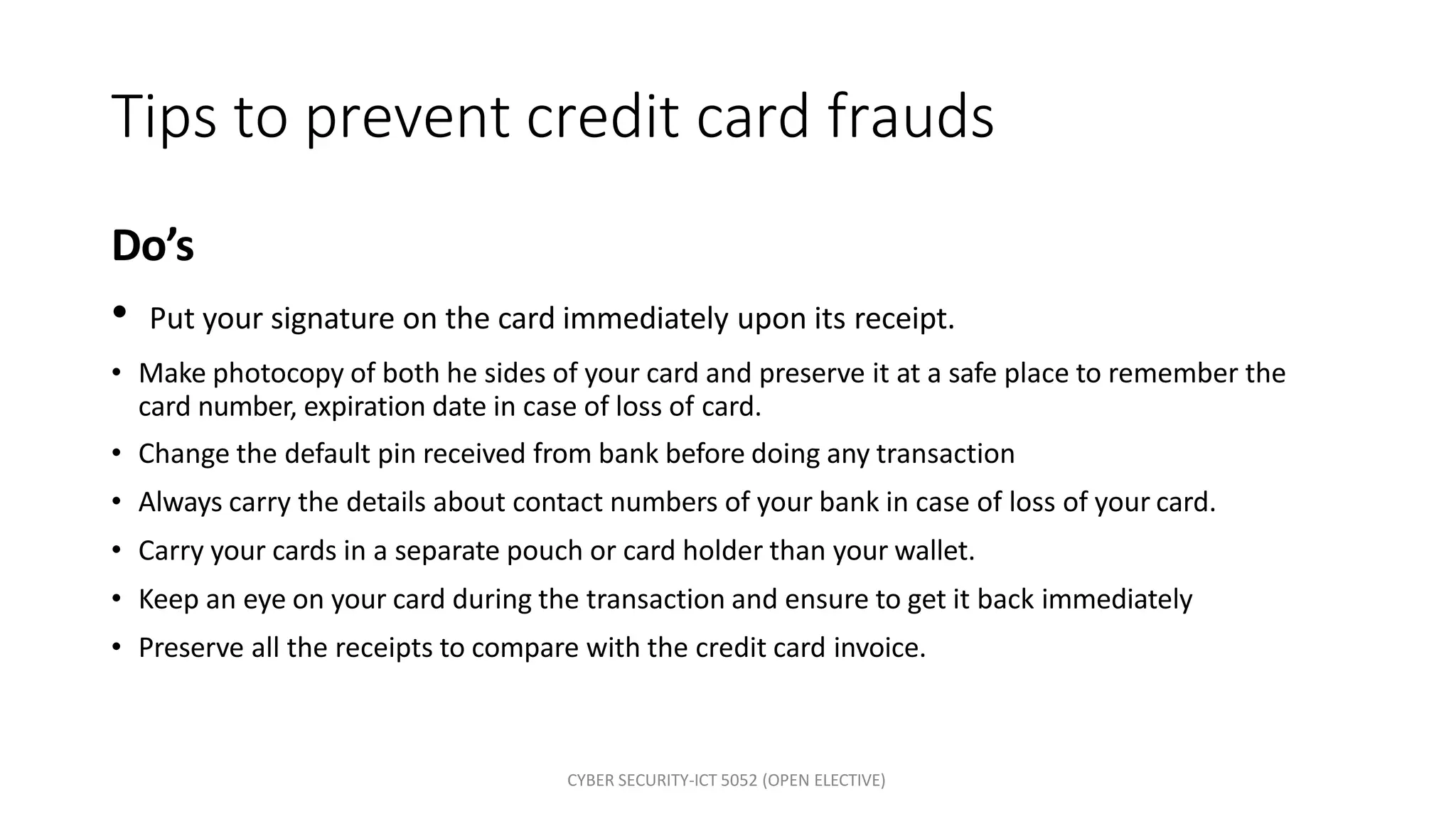 CYBER SECURITY-ICT 5052 (OPEN ELECTIVE)
Tips to prevent credit card frauds
Do’s
• Put your signature on the card immediately upon its receipt.
• Make photocopy of both he sides of your card and preserve it at a safe place to remember the
card number, expiration date in case of loss of card.
• Change the default pin received from bank before doing any transaction
• Always carry the details about contact numbers of your bank in case of loss of your card.
• Carry your cards in a separate pouch or card holder than your wallet.
• Keep an eye on your card during the transaction and ensure to get it back immediately
• Preserve all the receipts to compare with the credit card invoice.
 