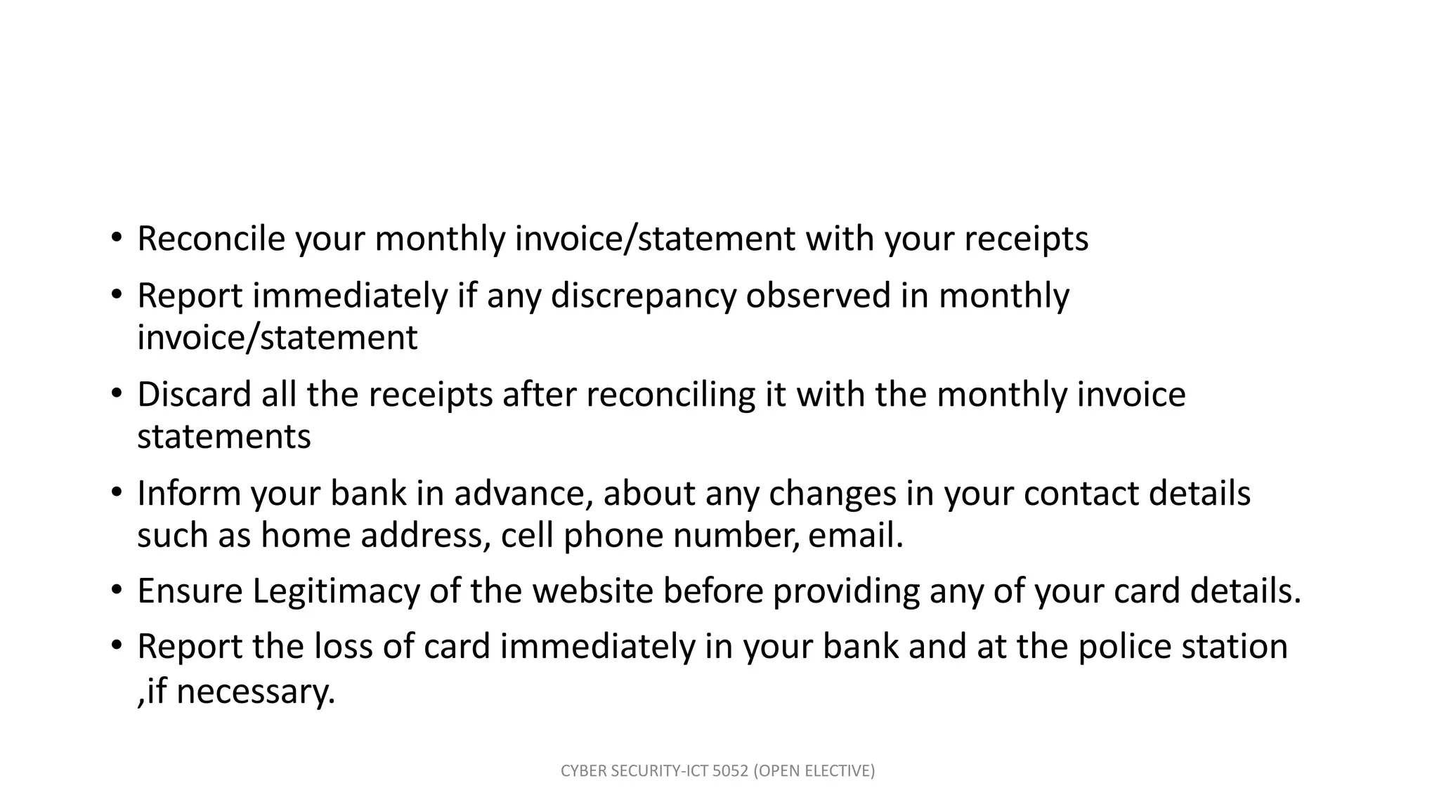 CYBER SECURITY-ICT 5052 (OPEN ELECTIVE)
• Reconcile your monthly invoice/statement with your receipts
• Report immediately if any discrepancy observed in monthly
invoice/statement
• Discard all the receipts after reconciling it with the monthly invoice
statements
• Inform your bank in advance, about any changes in your contact details
such as home address, cell phone number, email.
• Ensure Legitimacy of the website before providing any of your card details.
• Report the loss of card immediately in your bank and at the police station
,if necessary.
 