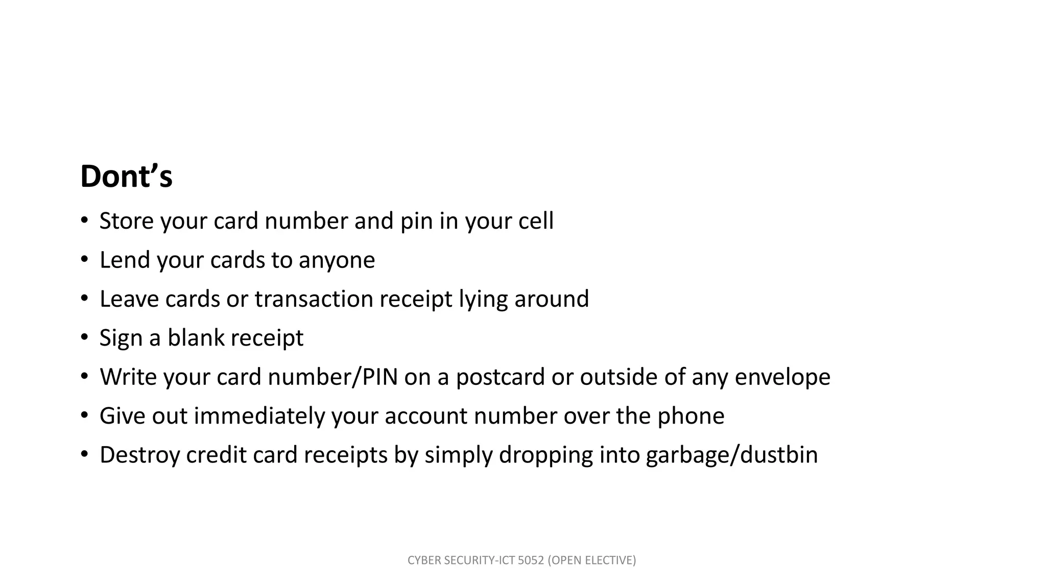 CYBER SECURITY-ICT 5052 (OPEN ELECTIVE)
Dont’s
• Store your card number and pin in your cell
• Lend your cards to anyone
• Leave cards or transaction receipt lying around
• Sign a blank receipt
• Write your card number/PIN on a postcard or outside of any envelope
• Give out immediately your account number over the phone
• Destroy credit card receipts by simply dropping into garbage/dustbin
 