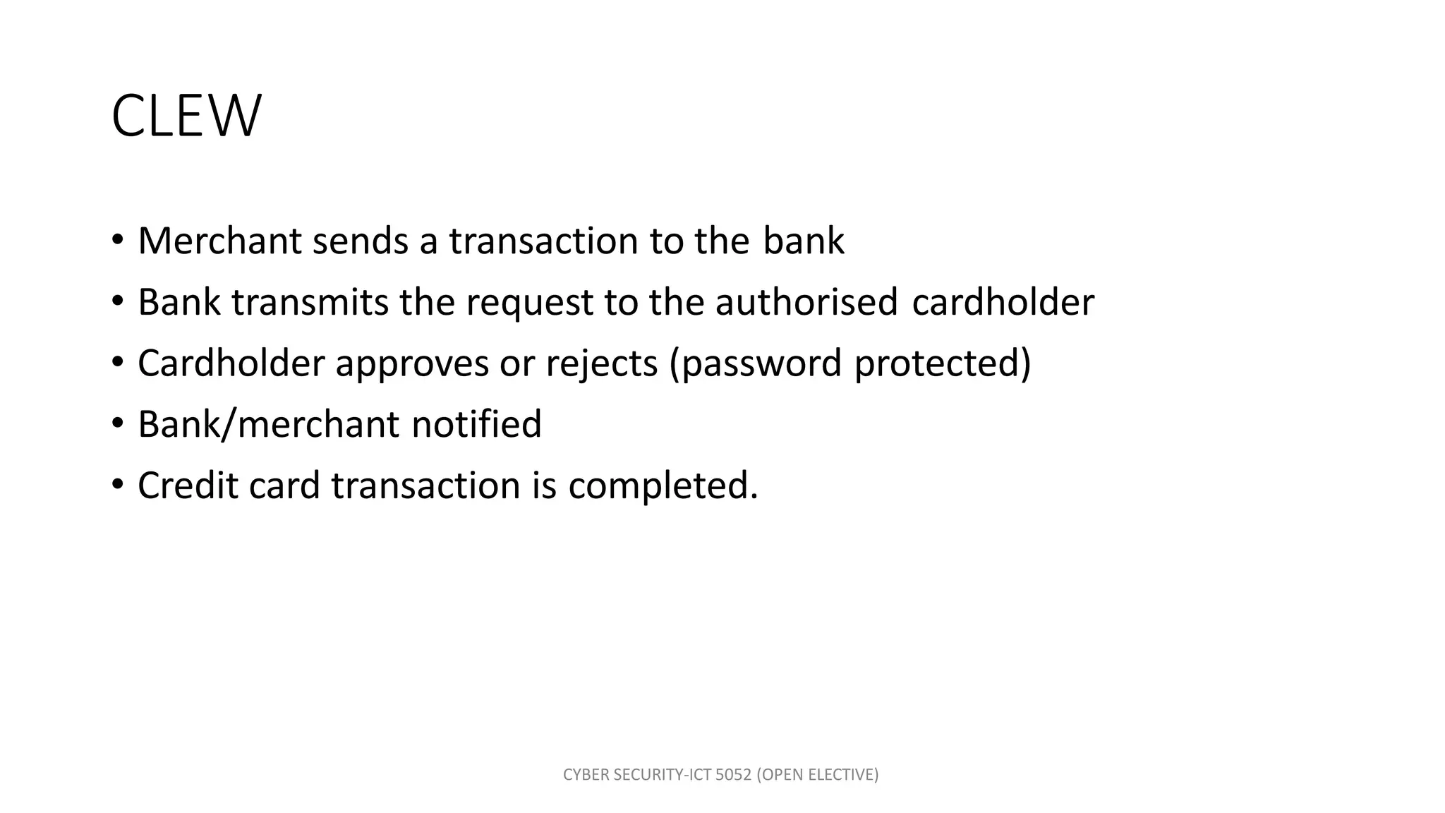 CYBER SECURITY-ICT 5052 (OPEN ELECTIVE)
CLEW
• Merchant sends a transaction to the bank
• Bank transmits the request to the authorised cardholder
• Cardholder approves or rejects (password protected)
• Bank/merchant notified
• Credit card transaction is completed.
 