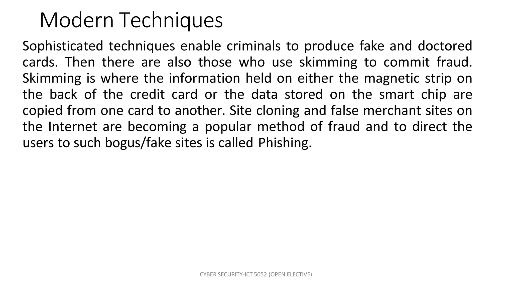 CYBER SECURITY-ICT 5052 (OPEN ELECTIVE)
Modern Techniques
Sophisticated techniques enable criminals to produce fake and doctored
cards. Then there are also those who use skimming to commit fraud.
Skimming is where the information held on either the magnetic strip on
the back of the credit card or the data stored on the smart chip are
copied from one card to another. Site cloning and false merchant sites on
the Internet are becoming a popular method of fraud and to direct the
users to such bogus/fake sites is called Phishing.
 