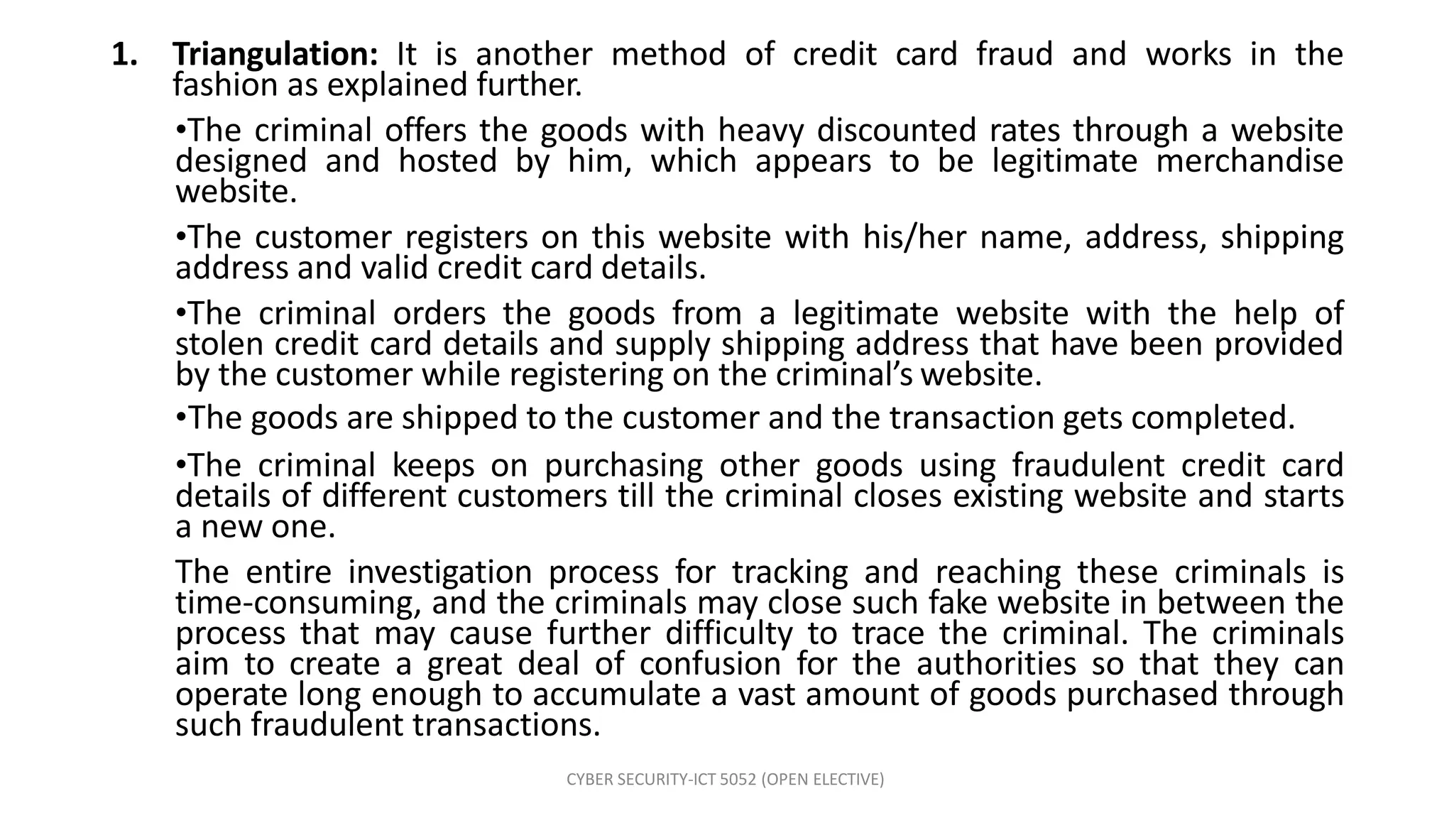 CYBER SECURITY-ICT 5052 (OPEN ELECTIVE)
1. Triangulation: It is another method of credit card fraud and works in the
fashion as explained further.
•The criminal offers the goods with heavy discounted rates through a website
designed and hosted by him, which appears to be legitimate merchandise
website.
•The customer registers on this website with his/her name, address, shipping
address and valid credit card details.
•The criminal orders the goods from a legitimate website with the help of
stolen credit card details and supply shipping address that have been provided
by the customer while registering on the criminal’s website.
•The goods are shipped to the customer and the transaction gets completed.
•The criminal keeps on purchasing other goods using fraudulent credit card
details of different customers till the criminal closes existing website and starts
a new one.
The entire investigation process for tracking and reaching these criminals is
time-consuming, and the criminals may close such fake website in between the
process that may cause further difficulty to trace the criminal. The criminals
aim to create a great deal of confusion for the authorities so that they can
operate long enough to accumulate a vast amount of goods purchased through
such fraudulent transactions.
 