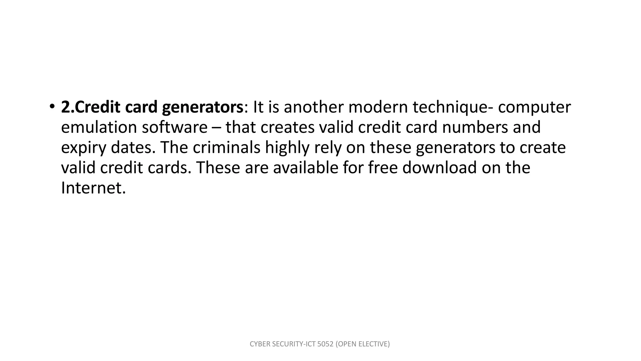 CYBER SECURITY-ICT 5052 (OPEN ELECTIVE)
• 2.Credit card generators: It is another modern technique- computer
emulation software – that creates valid credit card numbers and
expiry dates. The criminals highly rely on these generators to create
valid credit cards. These are available for free download on the
Internet.
 