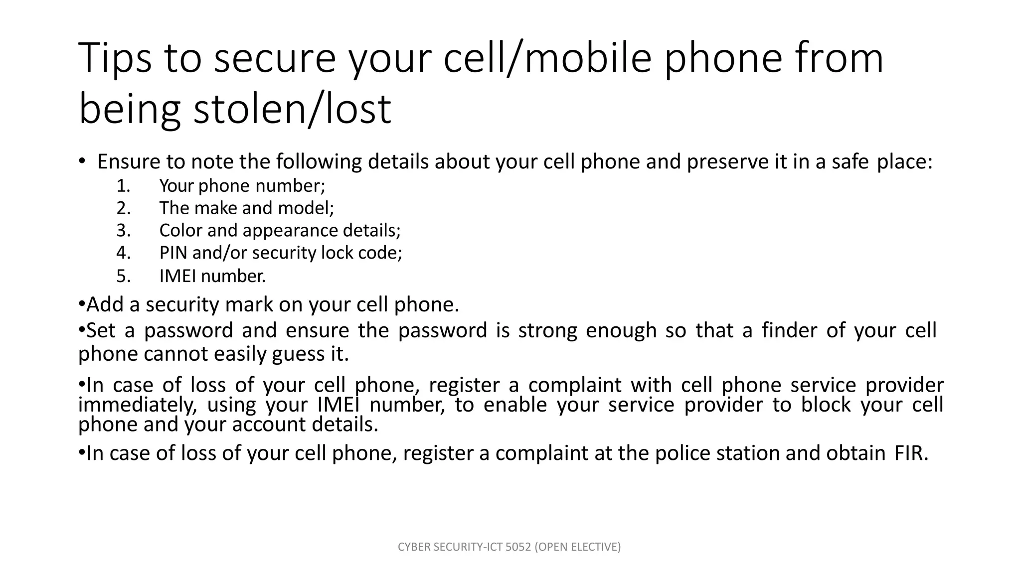 CYBER SECURITY-ICT 5052 (OPEN ELECTIVE)
Tips to secure your cell/mobile phone from
being stolen/lost
• Ensure to note the following details about your cell phone and preserve it in a safe place:
1. Your phone number;
2. The make and model;
3. Color and appearance details;
4. PIN and/or security lock code;
5. IMEI number.
•Add a security mark on your cell phone.
•Set a password and ensure the password is strong enough so that a finder of your cell
phone cannot easily guess it.
•In case of loss of your cell phone, register a complaint with cell phone service provider
immediately, using your IMEI number, to enable your service provider to block your cell
phone and your account details.
•In case of loss of your cell phone, register a complaint at the police station and obtain FIR.
 