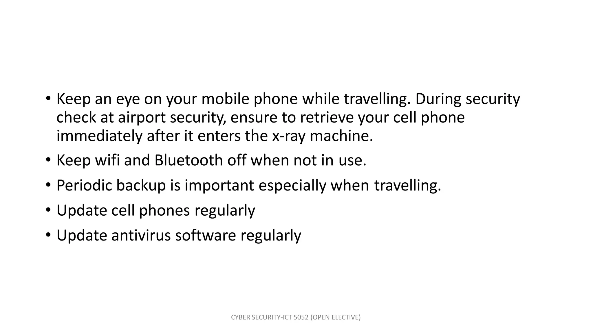 CYBER SECURITY-ICT 5052 (OPEN ELECTIVE)
• Keep an eye on your mobile phone while travelling. During security
check at airport security, ensure to retrieve your cell phone
immediately after it enters the x-ray machine.
• Keep wifi and Bluetooth off when not in use.
• Periodic backup is important especially when travelling.
• Update cell phones regularly
• Update antivirus software regularly
 