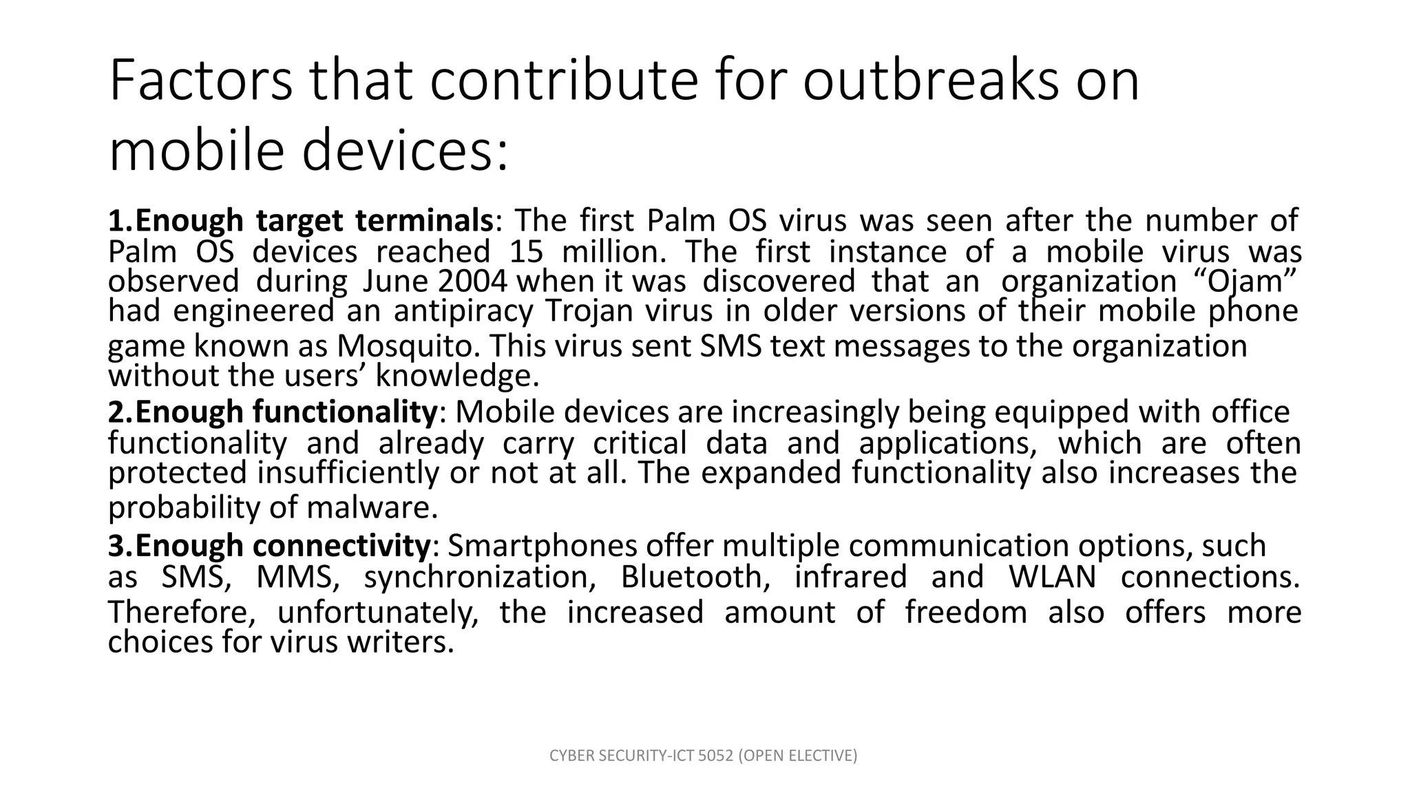 CYBER SECURITY-ICT 5052 (OPEN ELECTIVE)
Factors that contribute for outbreaks on
mobile devices:
1.Enough target terminals: The first Palm OS virus was seen after the number of
Palm OS devices reached 15 million. The first instance of a mobile virus was
observed during June 2004 when it was discovered that an organization “Ojam”
had engineered an antipiracy Trojan virus in older versions of their mobile phone
game known as Mosquito. This virus sent SMS text messages to the organization
without the users’ knowledge.
2.Enough functionality: Mobile devices are increasingly being equipped with office
functionality and already carry critical data and applications, which are often
protected insufficiently or not at all. The expanded functionality also increases the
probability of malware.
3.Enough connectivity: Smartphones offer multiple communication options, such
as SMS, MMS, synchronization, Bluetooth, infrared and WLAN connections.
Therefore, unfortunately, the increased amount of freedom also offers more
choices for virus writers.
 
