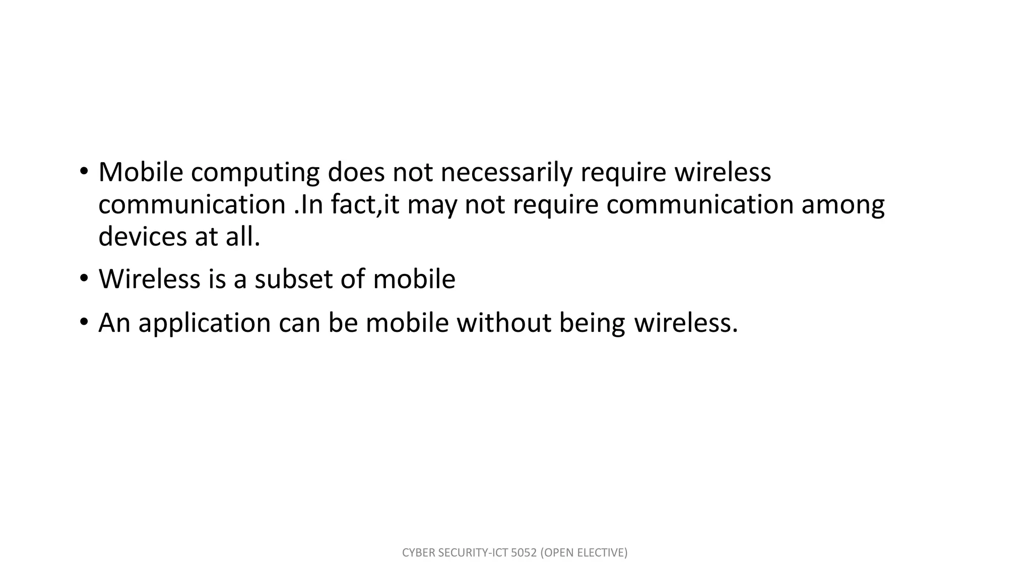 CYBER SECURITY-ICT 5052 (OPEN ELECTIVE)
• Mobile computing does not necessarily require wireless
communication .In fact,it may not require communication among
devices at all.
• Wireless is a subset of mobile
• An application can be mobile without being wireless.
 