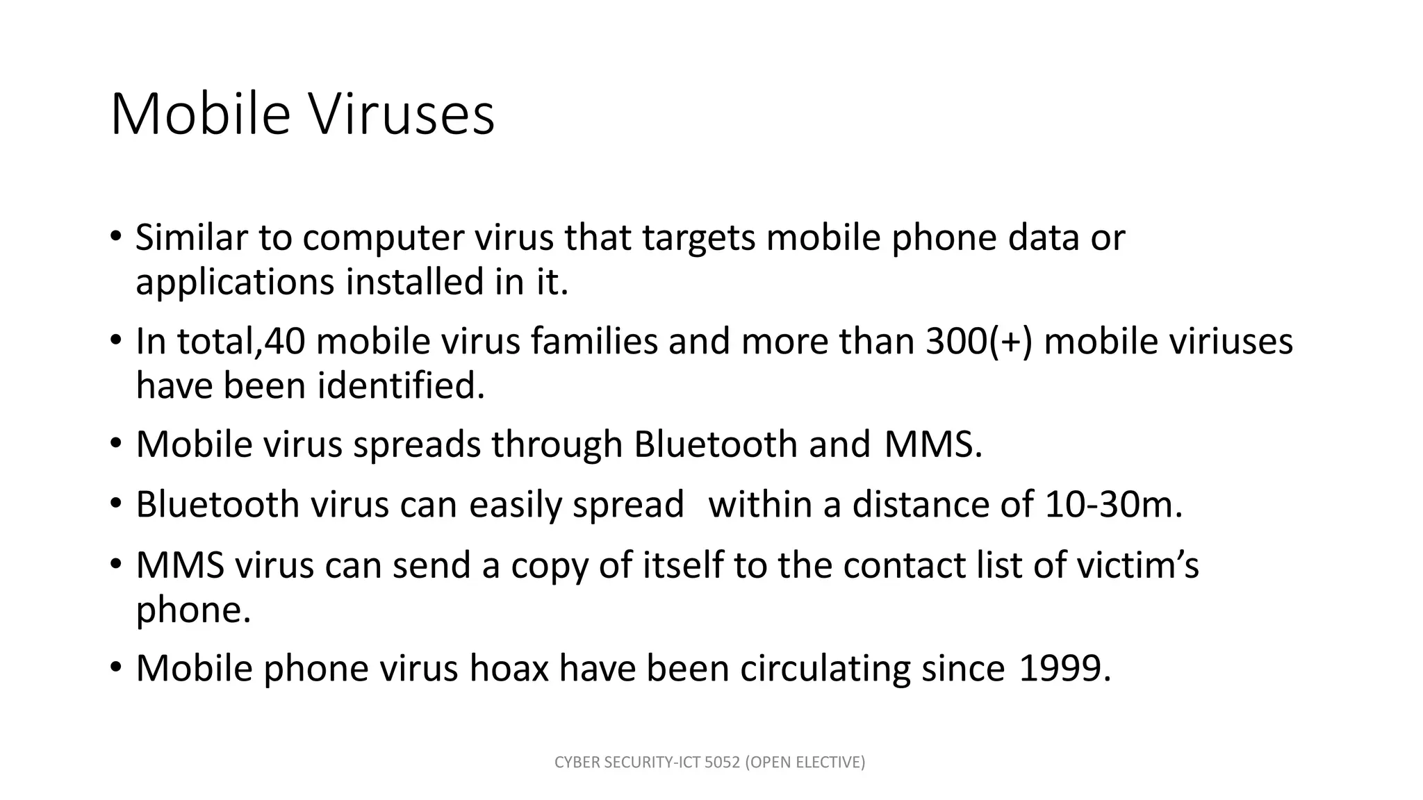 CYBER SECURITY-ICT 5052 (OPEN ELECTIVE)
Mobile Viruses
• Similar to computer virus that targets mobile phone data or
applications installed in it.
• In total,40 mobile virus families and more than 300(+) mobile viriuses
have been identified.
• Mobile virus spreads through Bluetooth and MMS.
• Bluetooth virus can easily spread within a distance of 10-30m.
• MMS virus can send a copy of itself to the contact list of victim’s
phone.
• Mobile phone virus hoax have been circulating since 1999.
 