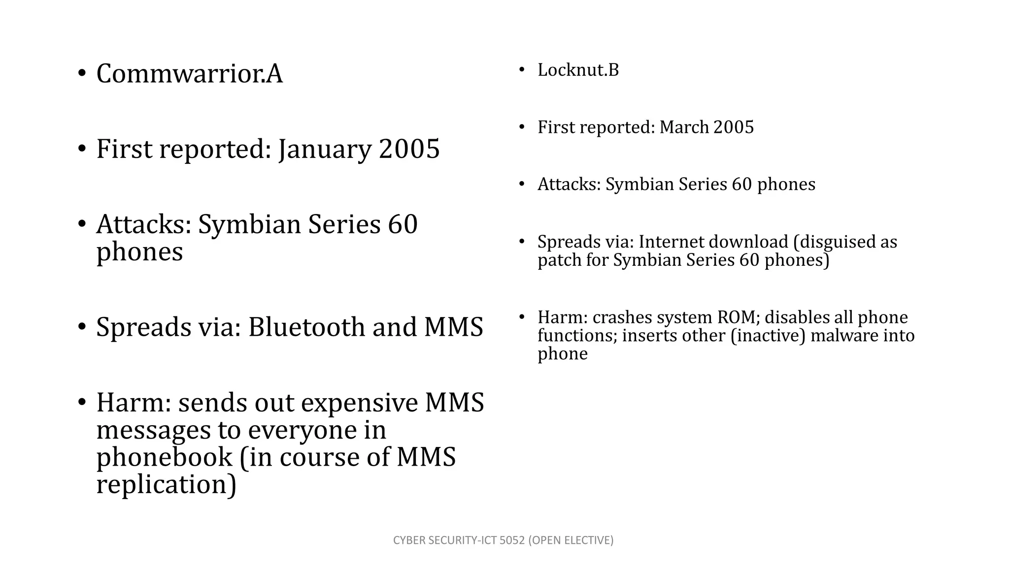CYBER SECURITY-ICT 5052 (OPEN ELECTIVE)
• Commwarrior.A
• Attacks: Symbian Series 60
phones
• Spreads via: Bluetooth and MMS
• Harm: sends out expensive MMS
messages to everyone in
phonebook (in course of MMS
replication)
• Locknut.B
• First reported: March 2005
• First reported: January 2005
• Attacks: Symbian Series 60 phones
• Spreads via: Internet download (disguised as
patch for Symbian Series 60 phones)
• Harm: crashes system ROM; disables all phone
functions; inserts other (inactive) malware into
phone
 