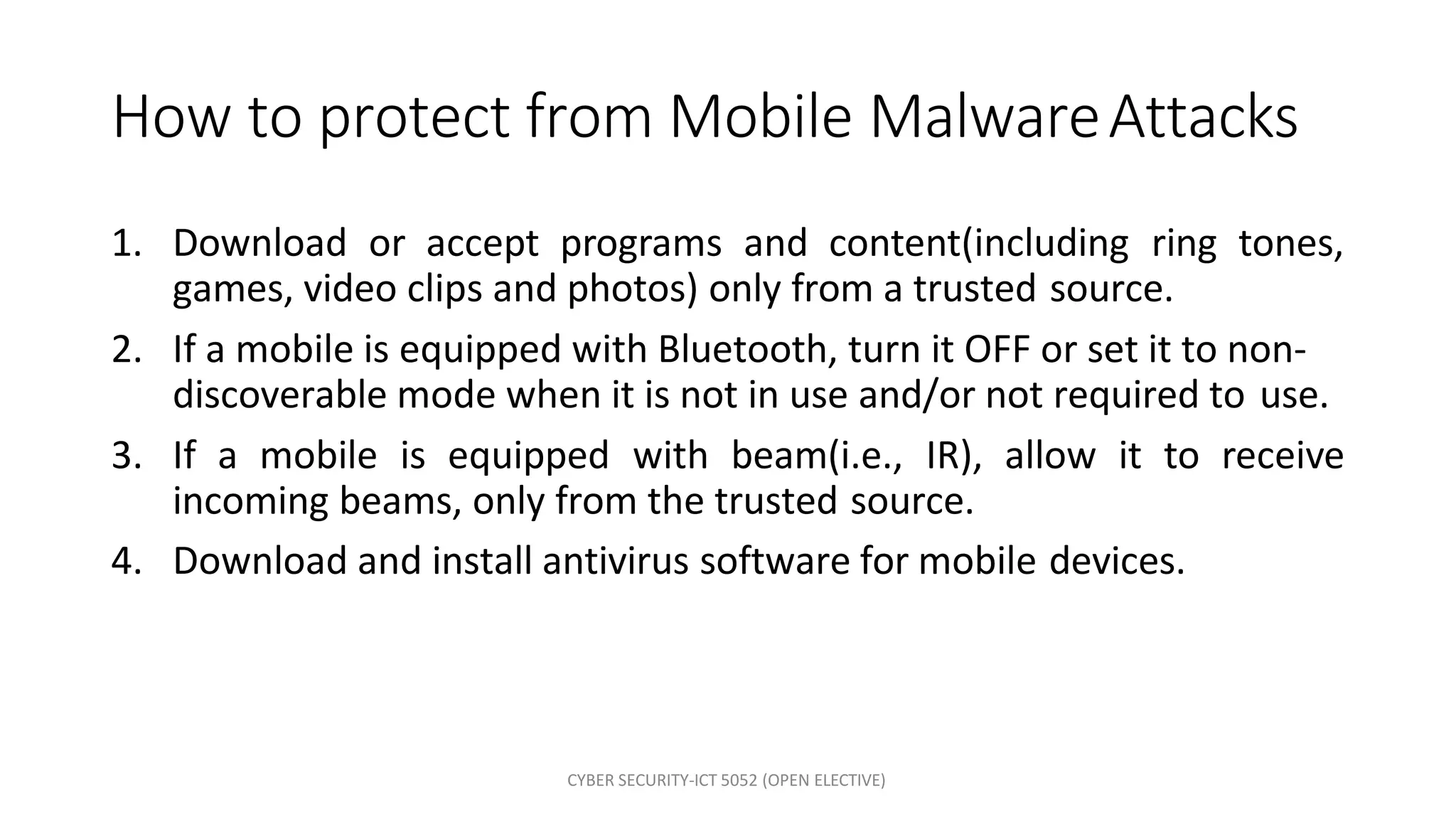 CYBER SECURITY-ICT 5052 (OPEN ELECTIVE)
How to protect from Mobile MalwareAttacks
1. Download or accept programs and content(including ring tones,
games, video clips and photos) only from a trusted source.
2. If a mobile is equipped with Bluetooth, turn it OFF or set it to non-
discoverable mode when it is not in use and/or not required to use.
3. If a mobile is equipped with beam(i.e., IR), allow it to receive
incoming beams, only from the trusted source.
4. Download and install antivirus software for mobile devices.
 