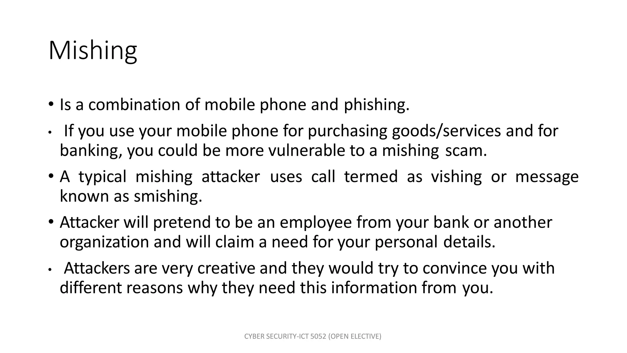 CYBER SECURITY-ICT 5052 (OPEN ELECTIVE)
Mishing
• Is a combination of mobile phone and phishing.
• If you use your mobile phone for purchasing goods/services and for
banking, you could be more vulnerable to a mishing scam.
• A typical mishing attacker uses call termed as vishing or message
known as smishing.
• Attacker will pretend to be an employee from your bank or another
organization and will claim a need for your personal details.
• Attackers are very creative and they would try to convince you with
different reasons why they need this information from you.
 