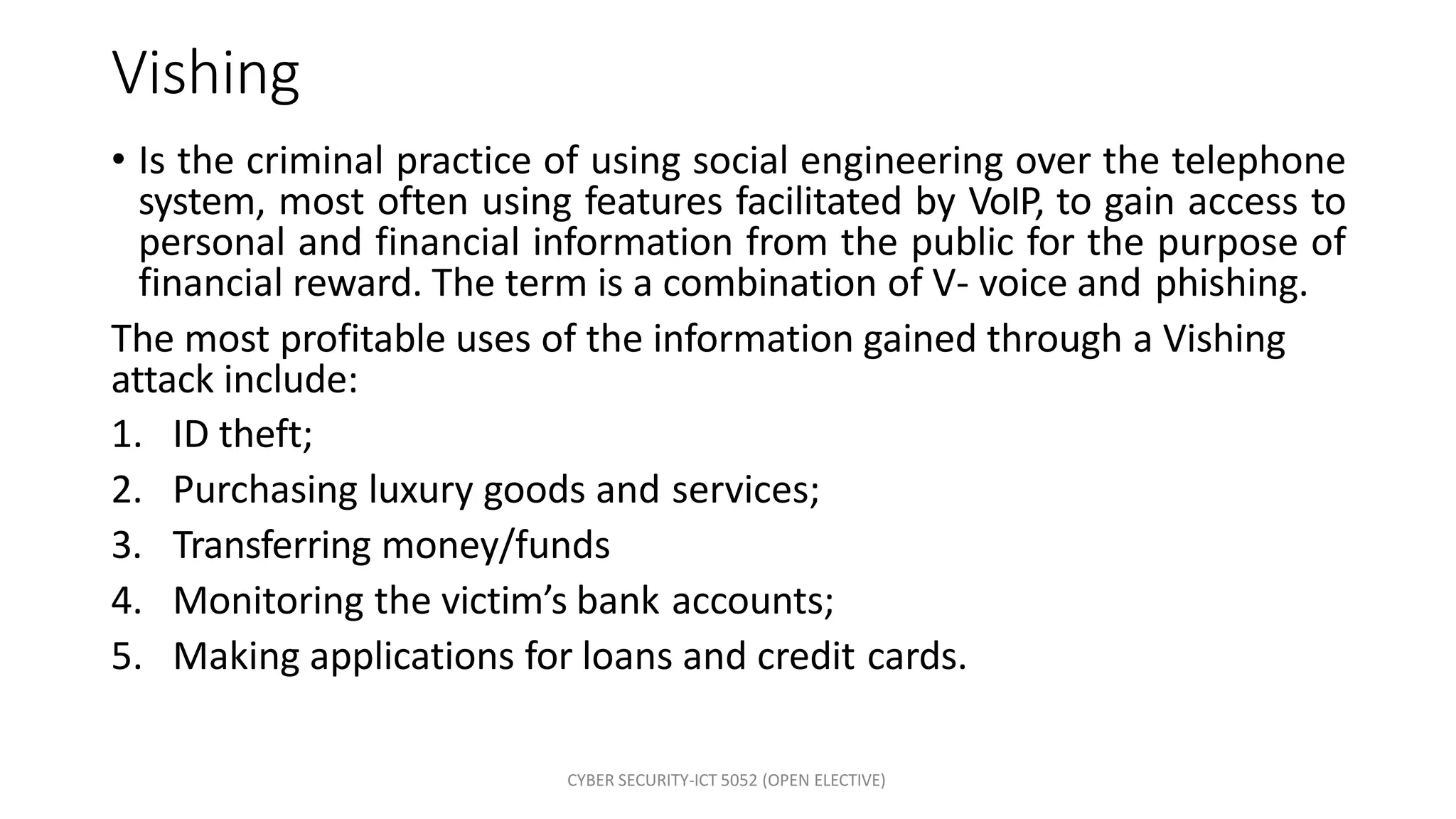 CYBER SECURITY-ICT 5052 (OPEN ELECTIVE)
Vishing
• Is the criminal practice of using social engineering over the telephone
system, most often using features facilitated by VoIP, to gain access to
personal and financial information from the public for the purpose of
financial reward. The term is a combination of V- voice and phishing.
The most profitable uses of the information gained through a Vishing
attack include:
1. ID theft;
2. Purchasing luxury goods and services;
3. Transferring money/funds
4. Monitoring the victim’s bank accounts;
5. Making applications for loans and credit cards.
 