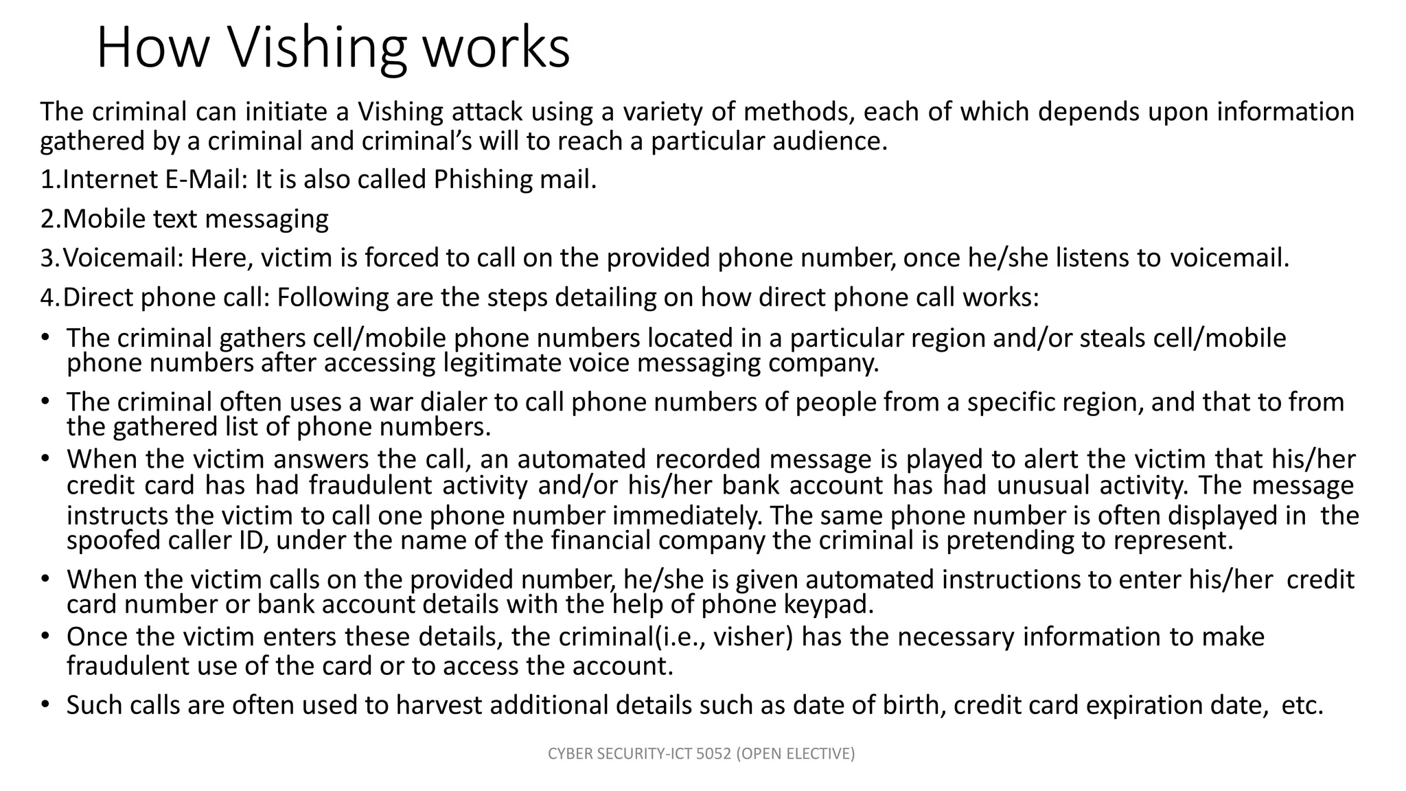 CYBER SECURITY-ICT 5052 (OPEN ELECTIVE)
How Vishing works
The criminal can initiate a Vishing attack using a variety of methods, each of which depends upon information
gathered by a criminal and criminal’s will to reach a particular audience.
1.Internet E-Mail: It is also called Phishing mail.
2.Mobile text messaging
3.Voicemail: Here, victim is forced to call on the provided phone number, once he/she listens to voicemail.
4.Direct phone call: Following are the steps detailing on how direct phone call works:
• The criminal gathers cell/mobile phone numbers located in a particular region and/or steals cell/mobile
phone numbers after accessing legitimate voice messaging company.
• The criminal often uses a war dialer to call phone numbers of people from a specific region, and that to from
the gathered list of phone numbers.
• When the victim answers the call, an automated recorded message is played to alert the victim that his/her
credit card has had fraudulent activity and/or his/her bank account has had unusual activity. The message
instructs the victim to call one phone number immediately. The same phone number is often displayed in the
spoofed caller ID, under the name of the financial company the criminal is pretending to represent.
• When the victim calls on the provided number, he/she is given automated instructions to enter his/her credit
card number or bank account details with the help of phone keypad.
• Once the victim enters these details, the criminal(i.e., visher) has the necessary information to make
fraudulent use of the card or to access the account.
• Such calls are often used to harvest additional details such as date of birth, credit card expiration date, etc.
 