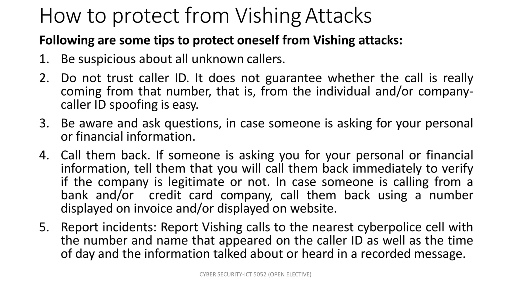 CYBER SECURITY-ICT 5052 (OPEN ELECTIVE)
How to protect from VishingAttacks
Following are some tips to protect oneself from Vishing attacks:
1. Be suspicious about all unknown callers.
2. Do not trust caller ID. It does not guarantee whether the call is really
coming from that number, that is, from the individual and/or company-
caller ID spoofing is easy.
3. Be aware and ask questions, in case someone is asking for your personal
or financial information.
4. Call them back. If someone is asking you for your personal or financial
information, tell them that you will call them back immediately to verify
if the company is legitimate or not. In case someone is calling from a
bank and/or credit card company, call them back using a number
displayed on invoice and/or displayed on website.
5. Report incidents: Report Vishing calls to the nearest cyberpolice cell with
the number and name that appeared on the caller ID as well as the time
of day and the information talked about or heard in a recorded message.
 