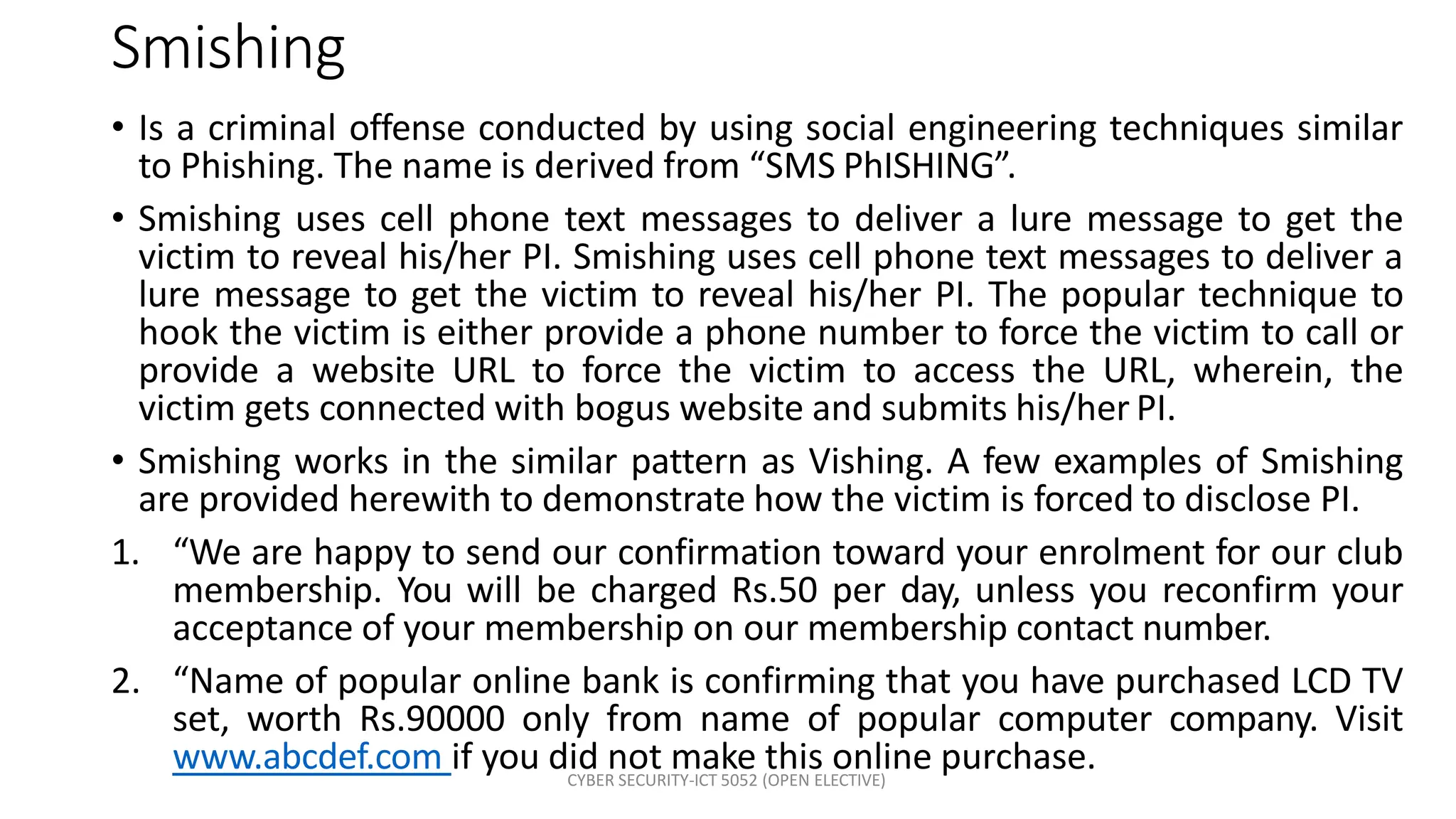 CYBER SECURITY-ICT 5052 (OPEN ELECTIVE)
Smishing
• Is a criminal offense conducted by using social engineering techniques similar
to Phishing. The name is derived from “SMS PhISHING”.
• Smishing uses cell phone text messages to deliver a lure message to get the
victim to reveal his/her PI. Smishing uses cell phone text messages to deliver a
lure message to get the victim to reveal his/her PI. The popular technique to
hook the victim is either provide a phone number to force the victim to call or
provide a website URL to force the victim to access the URL, wherein, the
victim gets connected with bogus website and submits his/her PI.
• Smishing works in the similar pattern as Vishing. A few examples of Smishing
are provided herewith to demonstrate how the victim is forced to disclose PI.
1. “We are happy to send our confirmation toward your enrolment for our club
membership. You will be charged Rs.50 per day, unless you reconfirm your
acceptance of your membership on our membership contact number.
2. “Name of popular online bank is confirming that you have purchased LCD TV
set, worth Rs.90000 only from name of popular computer company. Visit
www.abcdef.com if you did not make this online purchase.
 
