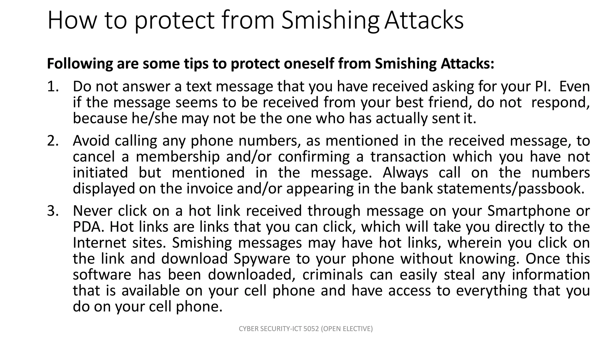 CYBER SECURITY-ICT 5052 (OPEN ELECTIVE)
How to protect from SmishingAttacks
Following are some tips to protect oneself from Smishing Attacks:
1. Do not answer a text message that you have received asking for your PI. Even
if the message seems to be received from your best friend, do not respond,
because he/she may not be the one who has actually sent it.
2. Avoid calling any phone numbers, as mentioned in the received message, to
cancel a membership and/or confirming a transaction which you have not
initiated but mentioned in the message. Always call on the numbers
displayed on the invoice and/or appearing in the bank statements/passbook.
3. Never click on a hot link received through message on your Smartphone or
PDA. Hot links are links that you can click, which will take you directly to the
Internet sites. Smishing messages may have hot links, wherein you click on
the link and download Spyware to your phone without knowing. Once this
software has been downloaded, criminals can easily steal any information
that is available on your cell phone and have access to everything that you
do on your cell phone.
 