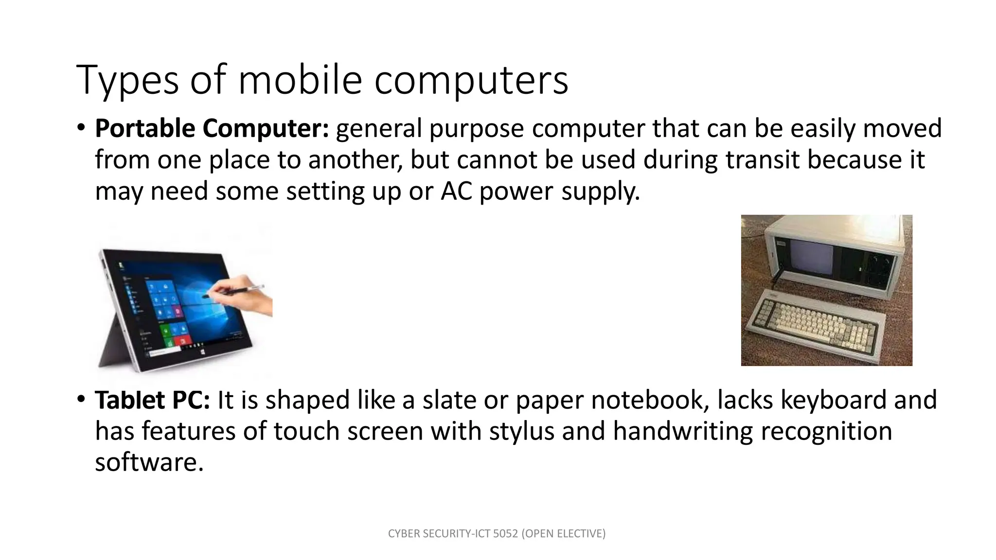 Types of mobile computers
• Portable Computer: general purpose computer that can be easily moved
from one place to another, but cannot be used during transit because it
may need some setting up or AC power supply.
• Tablet PC: It is shaped like a slate or paper notebook, lacks keyboard and
has features of touch screen with stylus and handwriting recognition
software.
CYBER SECURITY-ICT 5052 (OPEN ELECTIVE)
 