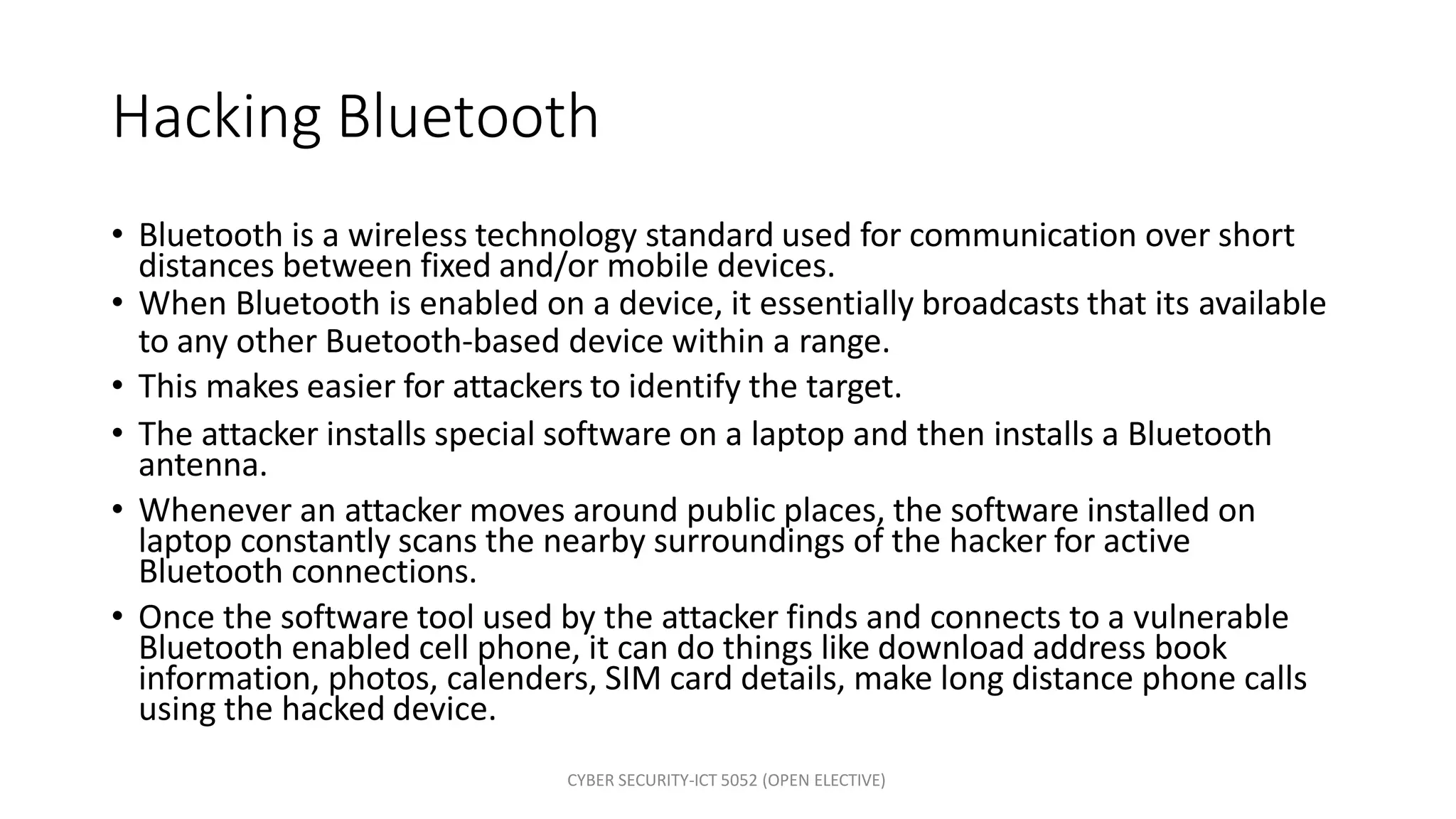 CYBER SECURITY-ICT 5052 (OPEN ELECTIVE)
Hacking Bluetooth
• Bluetooth is a wireless technology standard used for communication over short
distances between fixed and/or mobile devices.
• When Bluetooth is enabled on a device, it essentially broadcasts that its available
to any other Buetooth-based device within a range.
• This makes easier for attackers to identify the target.
• The attacker installs special software on a laptop and then installs a Bluetooth
antenna.
• Whenever an attacker moves around public places, the software installed on
laptop constantly scans the nearby surroundings of the hacker for active
Bluetooth connections.
• Once the software tool used by the attacker finds and connects to a vulnerable
Bluetooth enabled cell phone, it can do things like download address book
information, photos, calenders, SIM card details, make long distance phone calls
using the hacked device.
 