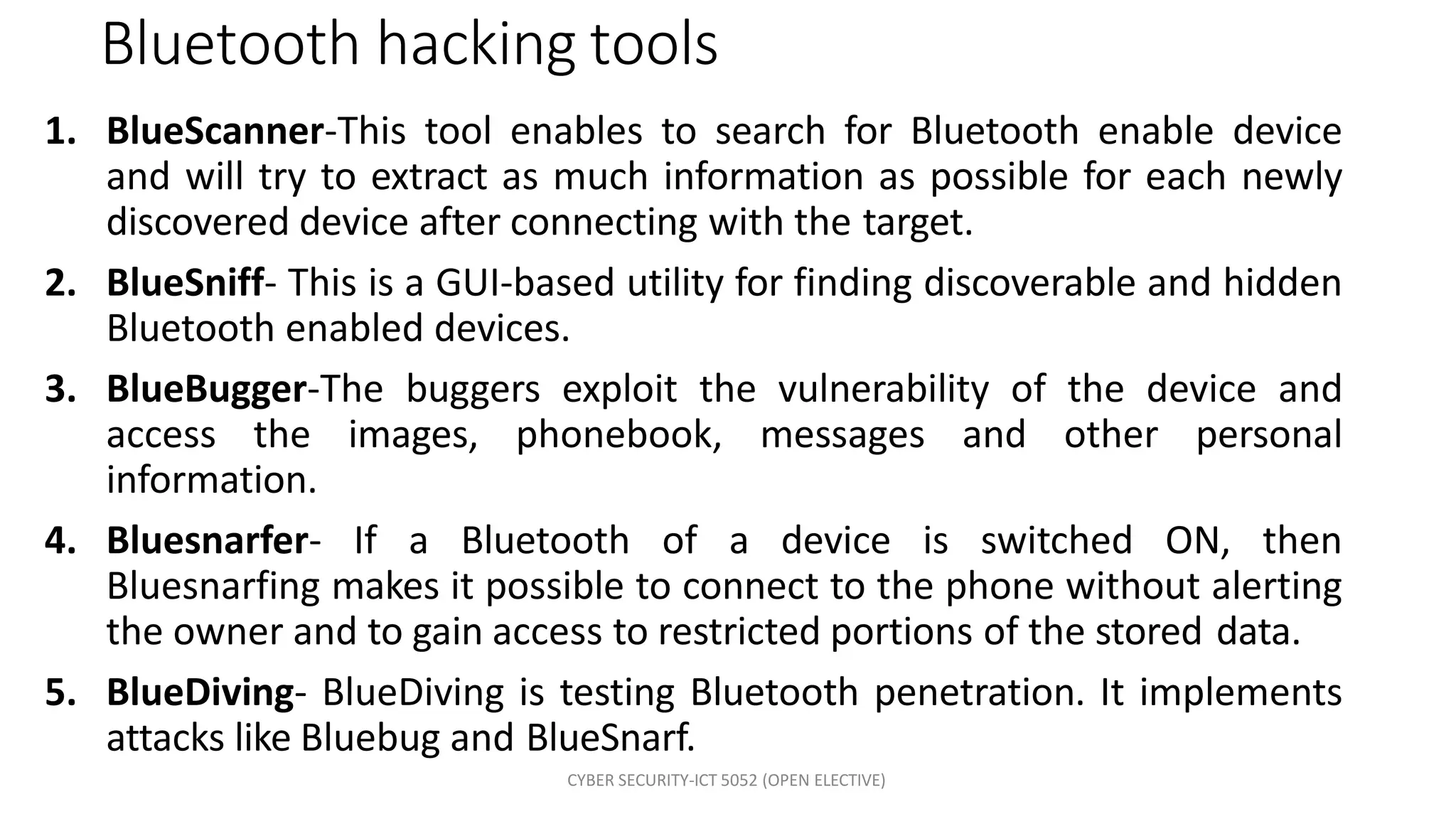 CYBER SECURITY-ICT 5052 (OPEN ELECTIVE)
Bluetooth hacking tools
1. BlueScanner-This tool enables to search for Bluetooth enable device
and will try to extract as much information as possible for each newly
discovered device after connecting with the target.
2. BlueSniff- This is a GUI-based utility for finding discoverable and hidden
Bluetooth enabled devices.
3. BlueBugger-The buggers exploit the vulnerability of the device and
access the images, phonebook, messages and other personal
information.
4. Bluesnarfer- If a Bluetooth of a device is switched ON, then
Bluesnarfing makes it possible to connect to the phone without alerting
the owner and to gain access to restricted portions of the stored data.
5. BlueDiving- BlueDiving is testing Bluetooth penetration. It implements
attacks like Bluebug and BlueSnarf.
 