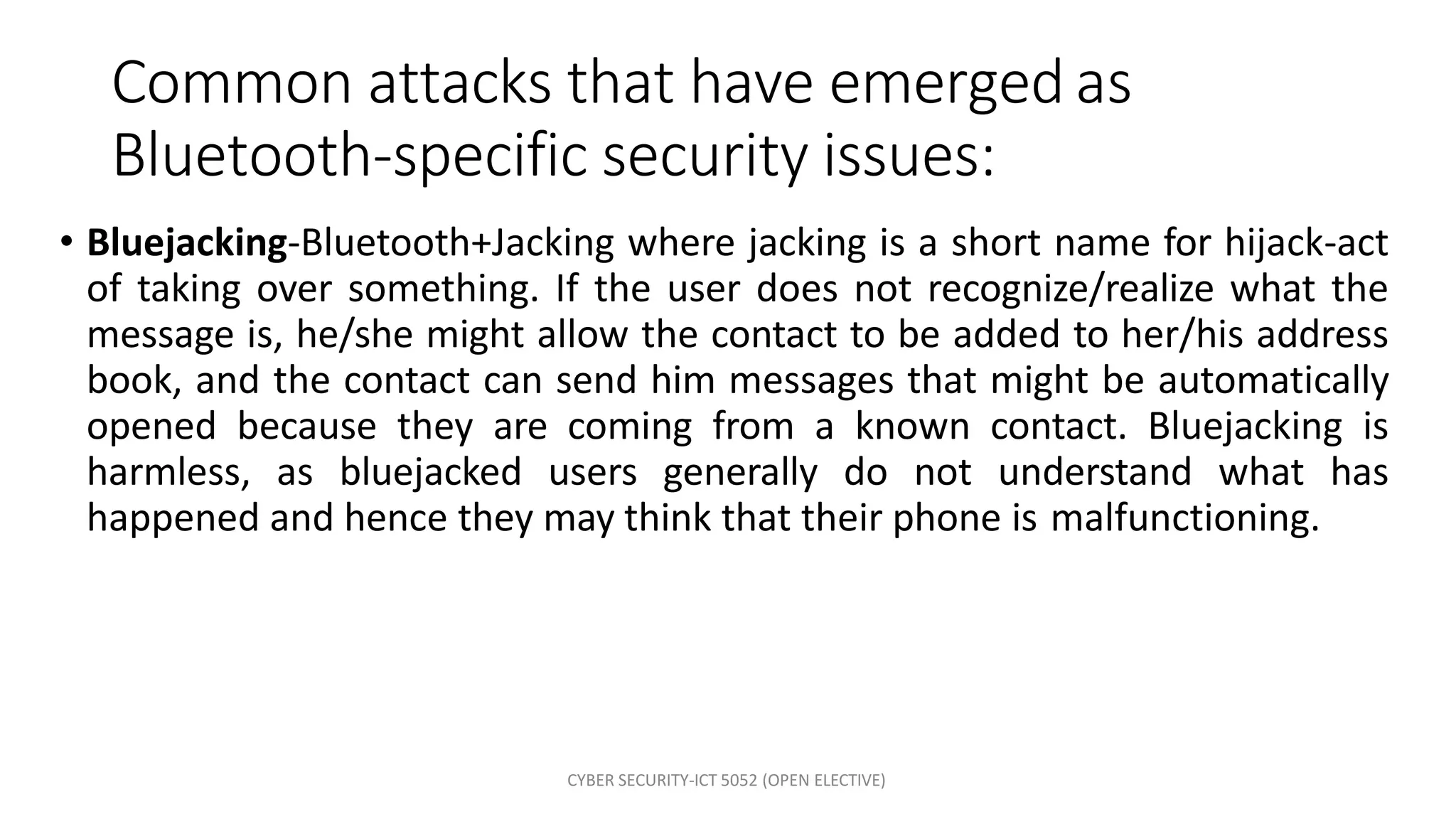 CYBER SECURITY-ICT 5052 (OPEN ELECTIVE)
Common attacks that have emerged as
Bluetooth-specific security issues:
• Bluejacking-Bluetooth+Jacking where jacking is a short name for hijack-act
of taking over something. If the user does not recognize/realize what the
message is, he/she might allow the contact to be added to her/his address
book, and the contact can send him messages that might be automatically
opened because they are coming from a known contact. Bluejacking is
harmless, as bluejacked users generally do not understand what has
happened and hence they may think that their phone is malfunctioning.
 