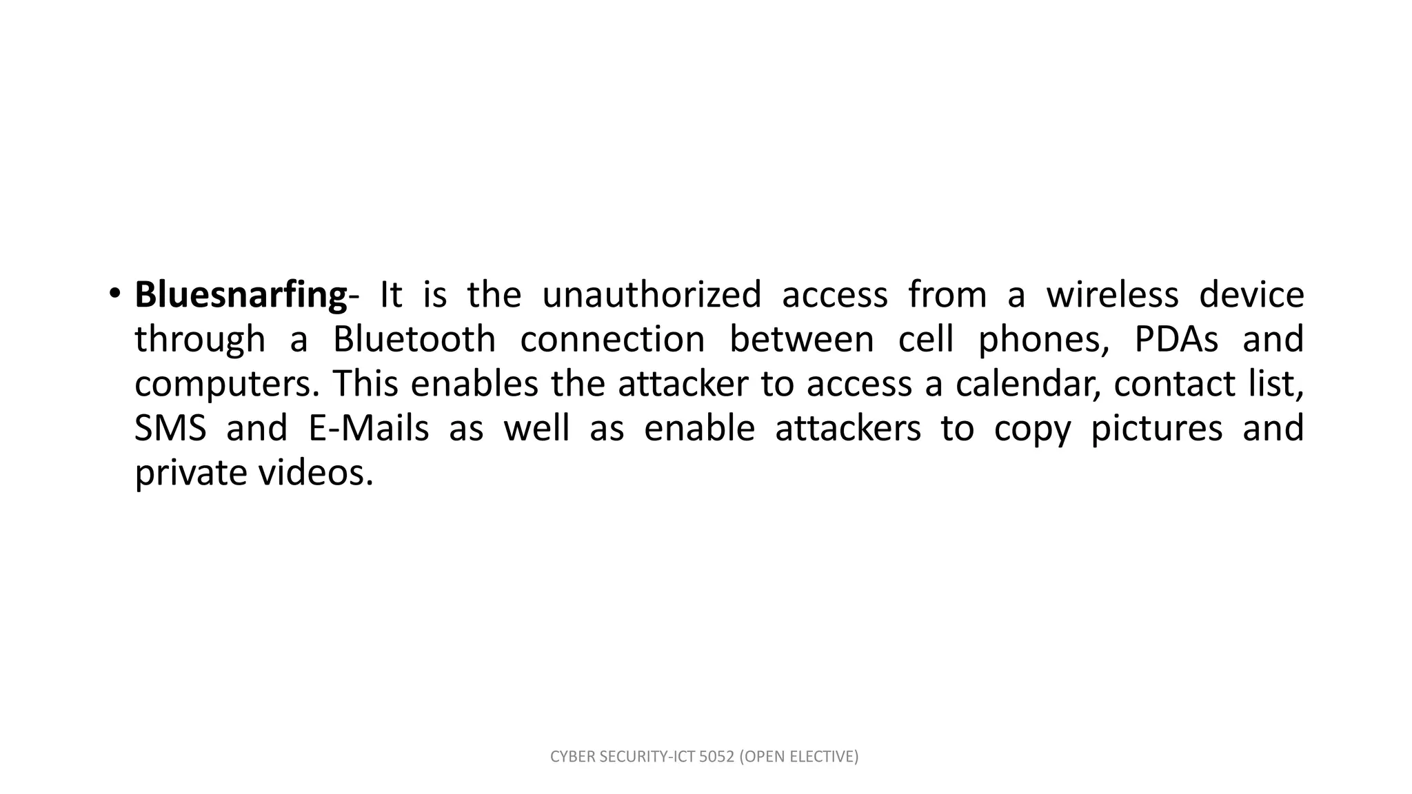 CYBER SECURITY-ICT 5052 (OPEN ELECTIVE)
• Bluesnarfing- It is the unauthorized access from a wireless device
through a Bluetooth connection between cell phones, PDAs and
computers. This enables the attacker to access a calendar, contact list,
SMS and E-Mails as well as enable attackers to copy pictures and
private videos.
 