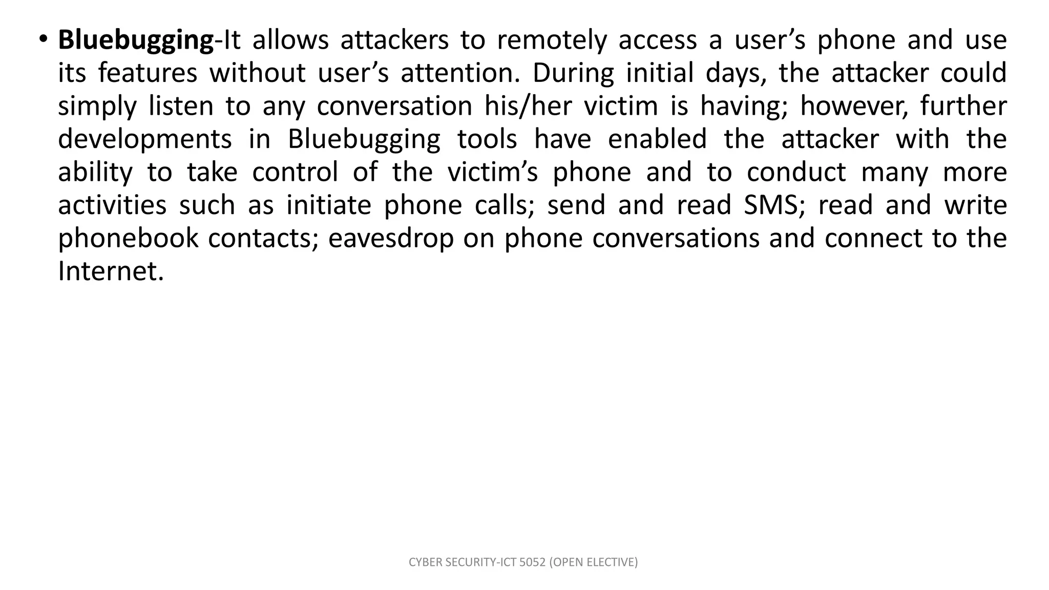 CYBER SECURITY-ICT 5052 (OPEN ELECTIVE)
• Bluebugging-It allows attackers to remotely access a user’s phone and use
its features without user’s attention. During initial days, the attacker could
simply listen to any conversation his/her victim is having; however, further
developments in Bluebugging tools have enabled the attacker with the
ability to take control of the victim’s phone and to conduct many more
activities such as initiate phone calls; send and read SMS; read and write
phonebook contacts; eavesdrop on phone conversations and connect to the
Internet.
 