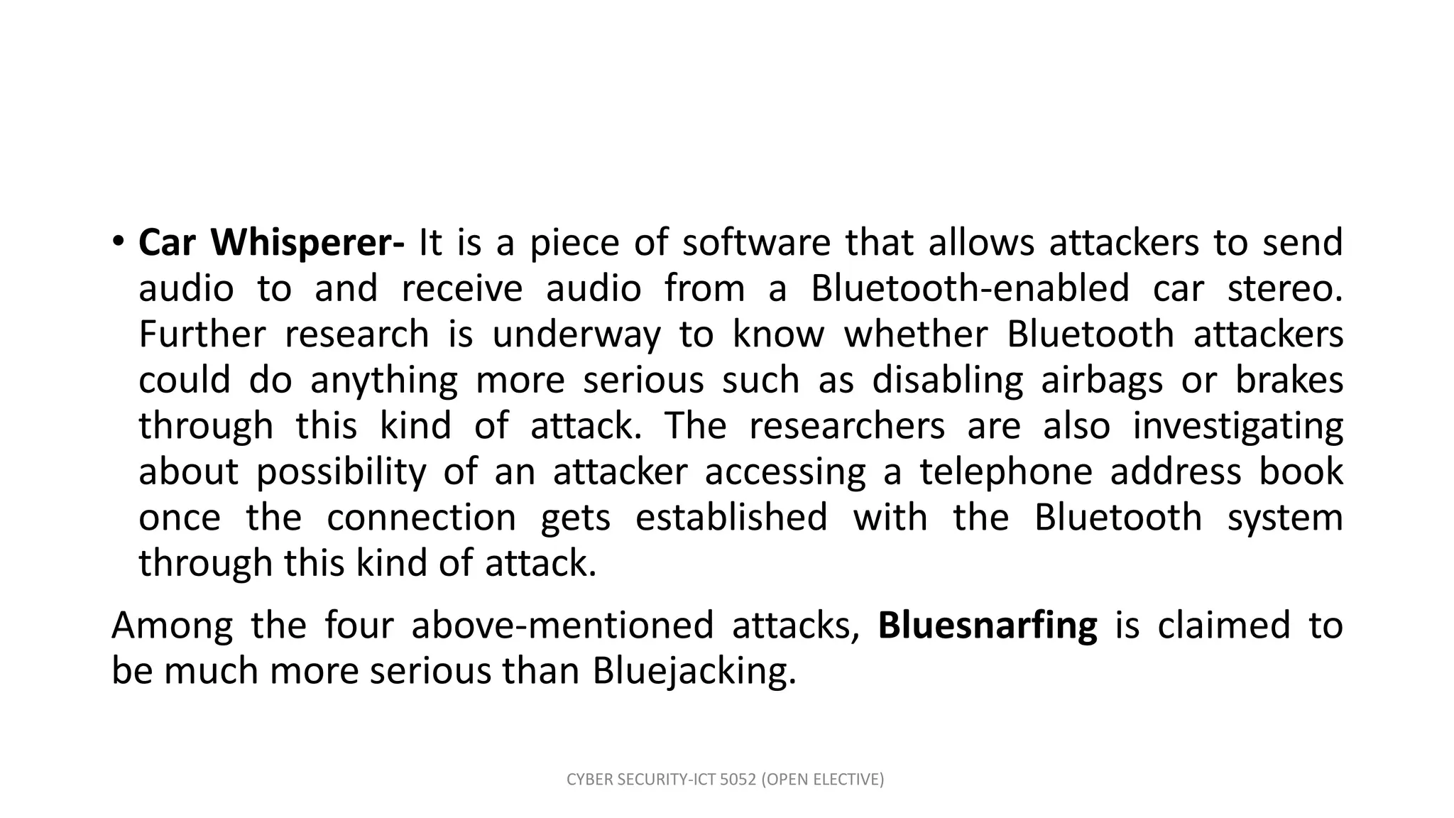 CYBER SECURITY-ICT 5052 (OPEN ELECTIVE)
• Car Whisperer- It is a piece of software that allows attackers to send
audio to and receive audio from a Bluetooth-enabled car stereo.
Further research is underway to know whether Bluetooth attackers
could do anything more serious such as disabling airbags or brakes
through this kind of attack. The researchers are also investigating
about possibility of an attacker accessing a telephone address book
once the connection gets established with the Bluetooth system
through this kind of attack.
Among the four above-mentioned attacks, Bluesnarfing is claimed to
be much more serious than Bluejacking.
 