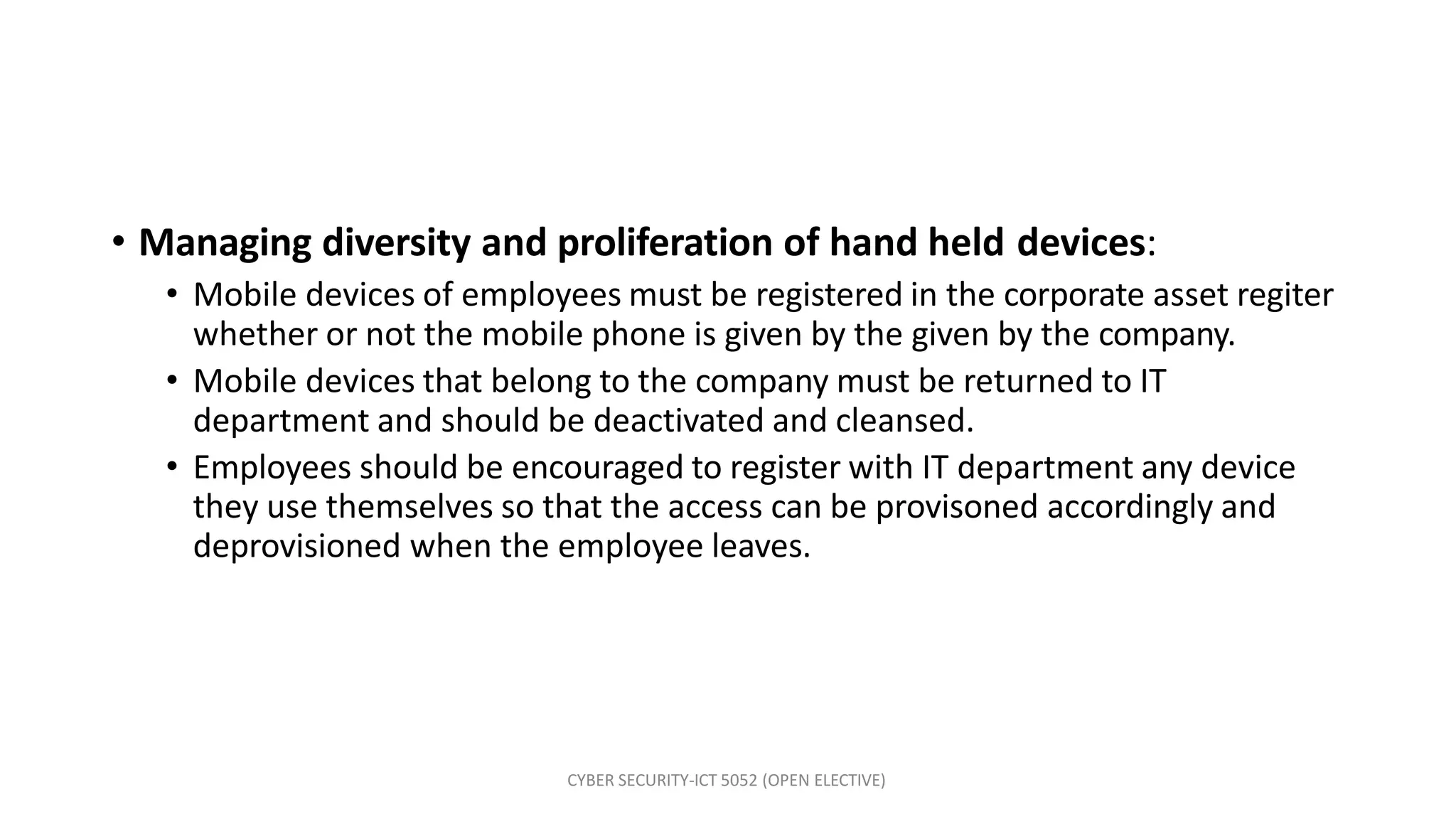 CYBER SECURITY-ICT 5052 (OPEN ELECTIVE)
• Managing diversity and proliferation of hand held devices:
• Mobile devices of employees must be registered in the corporate asset regiter
whether or not the mobile phone is given by the given by the company.
• Mobile devices that belong to the company must be returned to IT
department and should be deactivated and cleansed.
• Employees should be encouraged to register with IT department any device
they use themselves so that the access can be provisoned accordingly and
deprovisioned when the employee leaves.
 