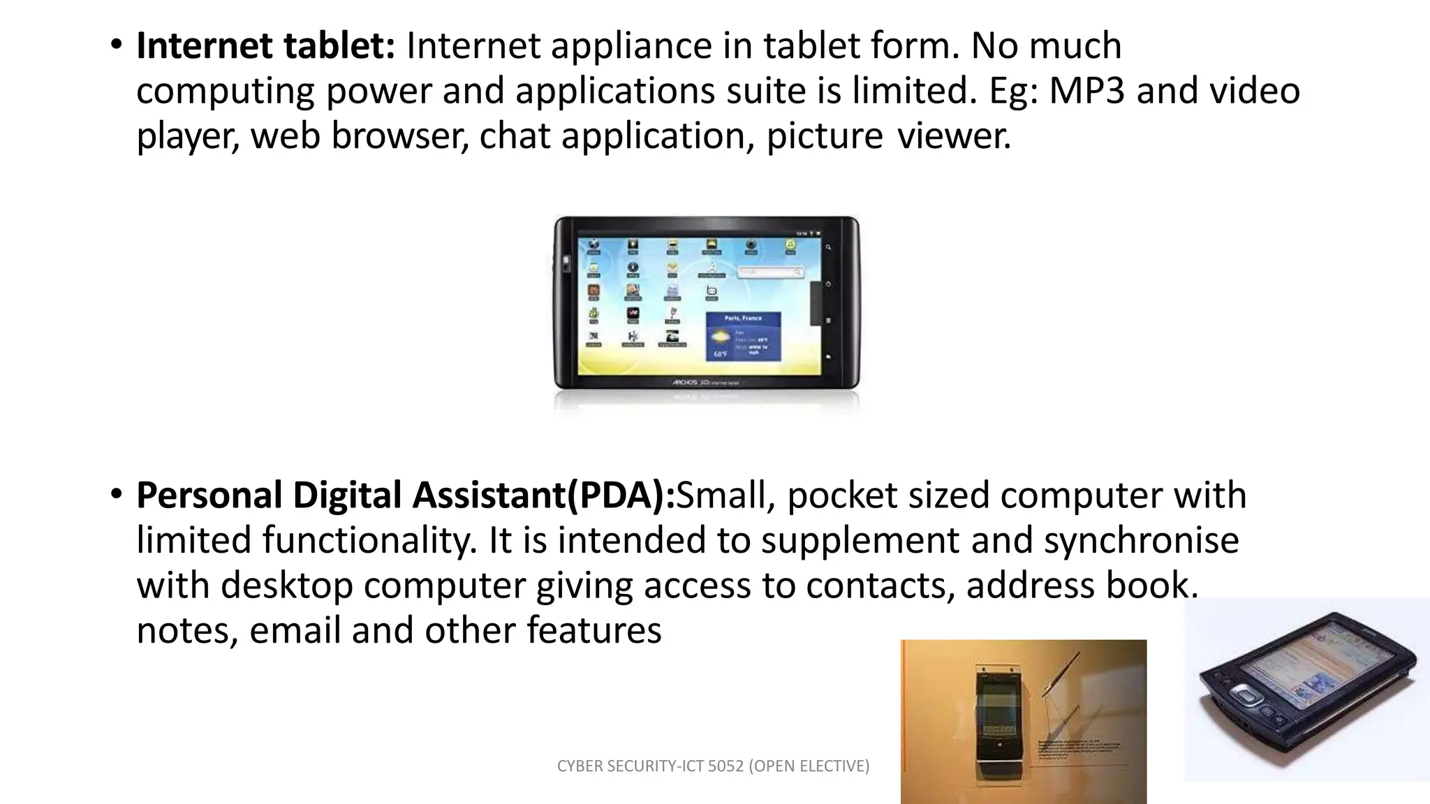 • Internet tablet: Internet appliance in tablet form. No much
computing power and applications suite is limited. Eg: MP3 and video
player, web browser, chat application, picture viewer.
• Personal Digital Assistant(PDA):Small, pocket sized computer with
limited functionality. It is intended to supplement and synchronise
with desktop computer giving access to contacts, address book,
notes, email and other features
CYBER SECURITY-ICT 5052 (OPEN ELECTIVE)
 