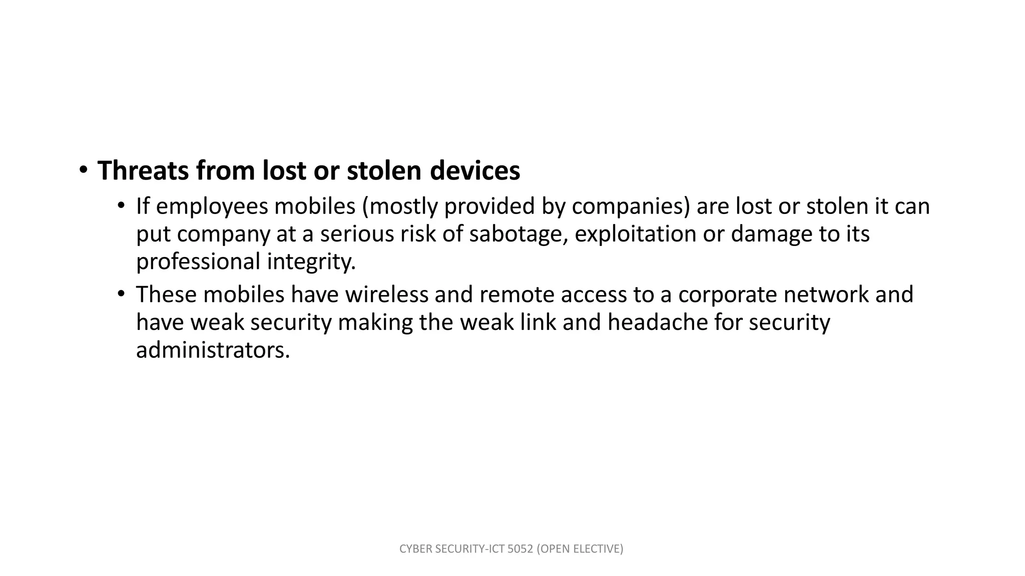 CYBER SECURITY-ICT 5052 (OPEN ELECTIVE)
• Threats from lost or stolen devices
• If employees mobiles (mostly provided by companies) are lost or stolen it can
put company at a serious risk of sabotage, exploitation or damage to its
professional integrity.
• These mobiles have wireless and remote access to a corporate network and
have weak security making the weak link and headache for security
administrators.
 