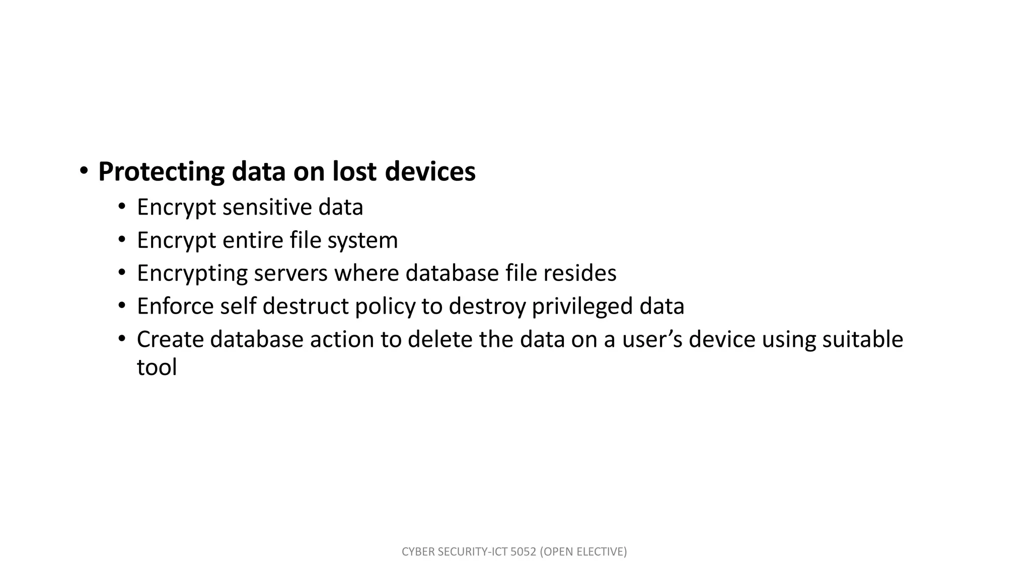 CYBER SECURITY-ICT 5052 (OPEN ELECTIVE)
• Protecting data on lost devices
• Encrypt sensitive data
• Encrypt entire file system
• Encrypting servers where database file resides
• Enforce self destruct policy to destroy privileged data
• Create database action to delete the data on a user’s device using suitable
tool
 