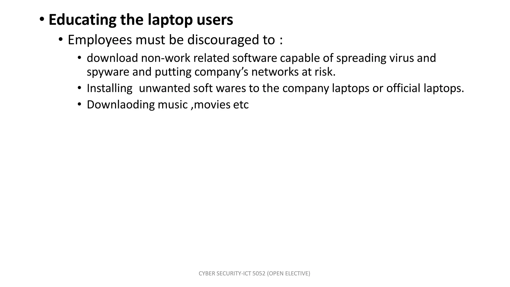 CYBER SECURITY-ICT 5052 (OPEN ELECTIVE)
• Educating the laptop users
• Employees must be discouraged to :
• download non-work related software capable of spreading virus and
spyware and putting company’s networks at risk.
• Installing unwanted soft wares to the company laptops or official laptops.
• Downlaoding music ,movies etc
 