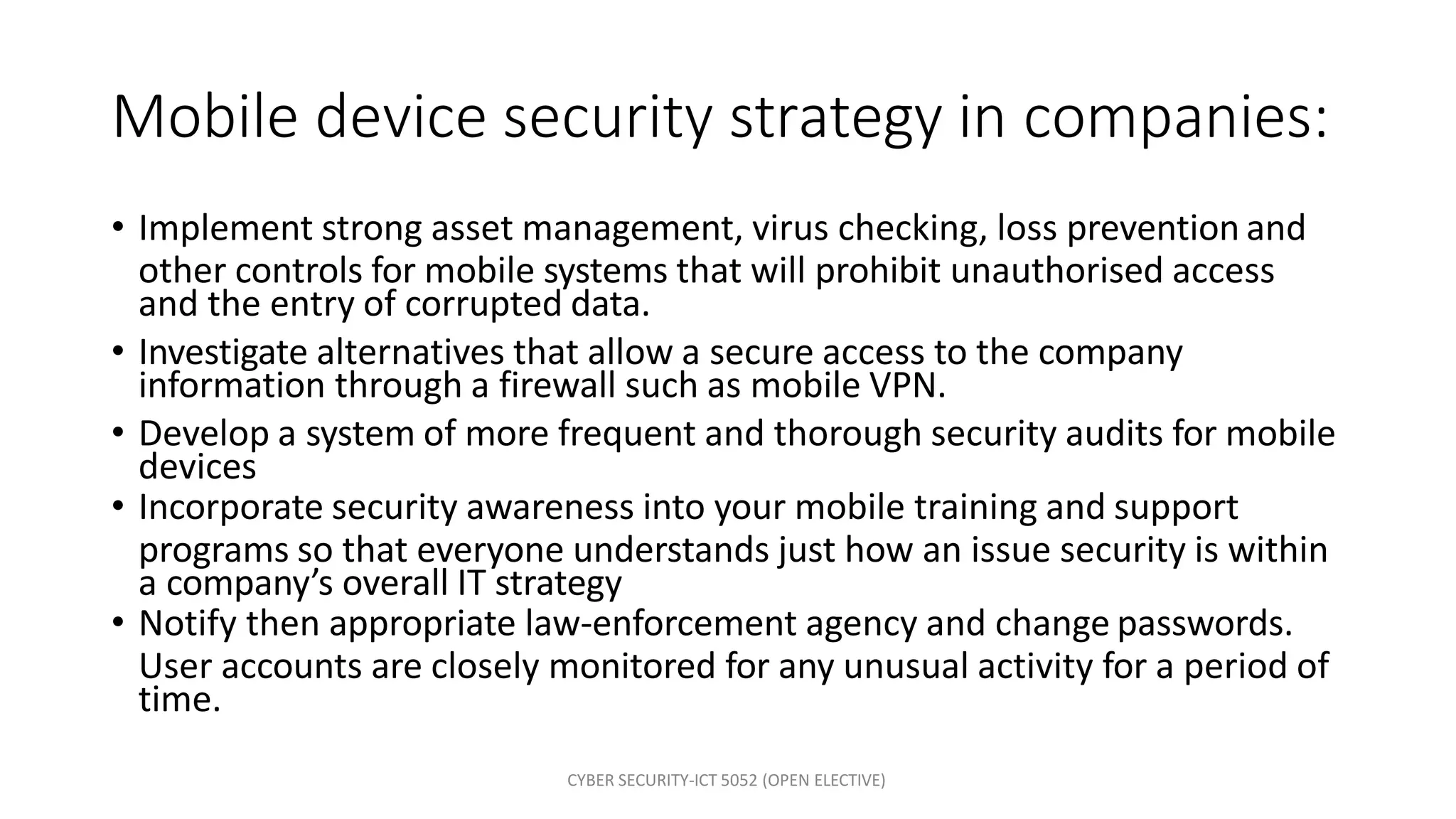 CYBER SECURITY-ICT 5052 (OPEN ELECTIVE)
Mobile device security strategy in companies:
• Implement strong asset management, virus checking, loss prevention and
other controls for mobile systems that will prohibit unauthorised access
and the entry of corrupted data.
• Investigate alternatives that allow a secure access to the company
information through a firewall such as mobile VPN.
• Develop a system of more frequent and thorough security audits for mobile
devices
• Incorporate security awareness into your mobile training and support
programs so that everyone understands just how an issue security is within
a company’s overall IT strategy
• Notify then appropriate law-enforcement agency and change passwords.
User accounts are closely monitored for any unusual activity for a period of
time.
 