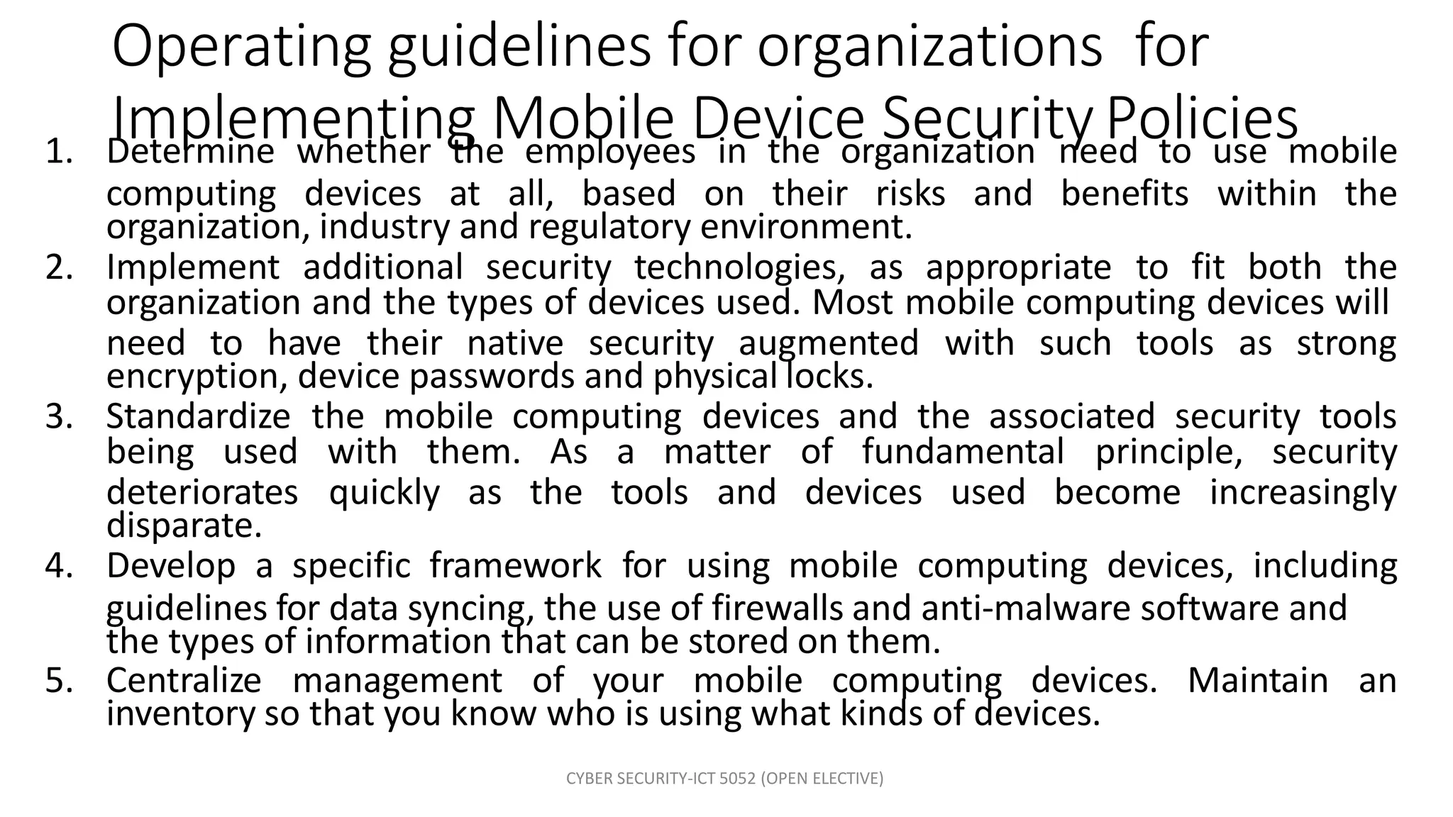 CYBER SECURITY-ICT 5052 (OPEN ELECTIVE)
Operating guidelines for organizations for
Implementing Mobile Device SecurityPolicies
1. Determine whether the employees in the organization need to use mobile
computing devices at all, based on their risks and benefits within the
organization, industry and regulatory environment.
2. Implement additional security technologies, as appropriate to fit both the
organization and the types of devices used. Most mobile computing devices will
need to have their native security augmented with such tools as strong
encryption, device passwords and physical locks.
3. Standardize the mobile computing devices and the associated security tools
being used with them. As a matter of fundamental principle, security
deteriorates quickly as the tools and devices used become increasingly
disparate.
4. Develop a specific framework for using mobile computing devices, including
guidelines for data syncing, the use of firewalls and anti-malware software and
the types of information that can be stored on them.
5. Centralize management of your mobile computing devices. Maintain an
inventory so that you know who is using what kinds of devices.
 