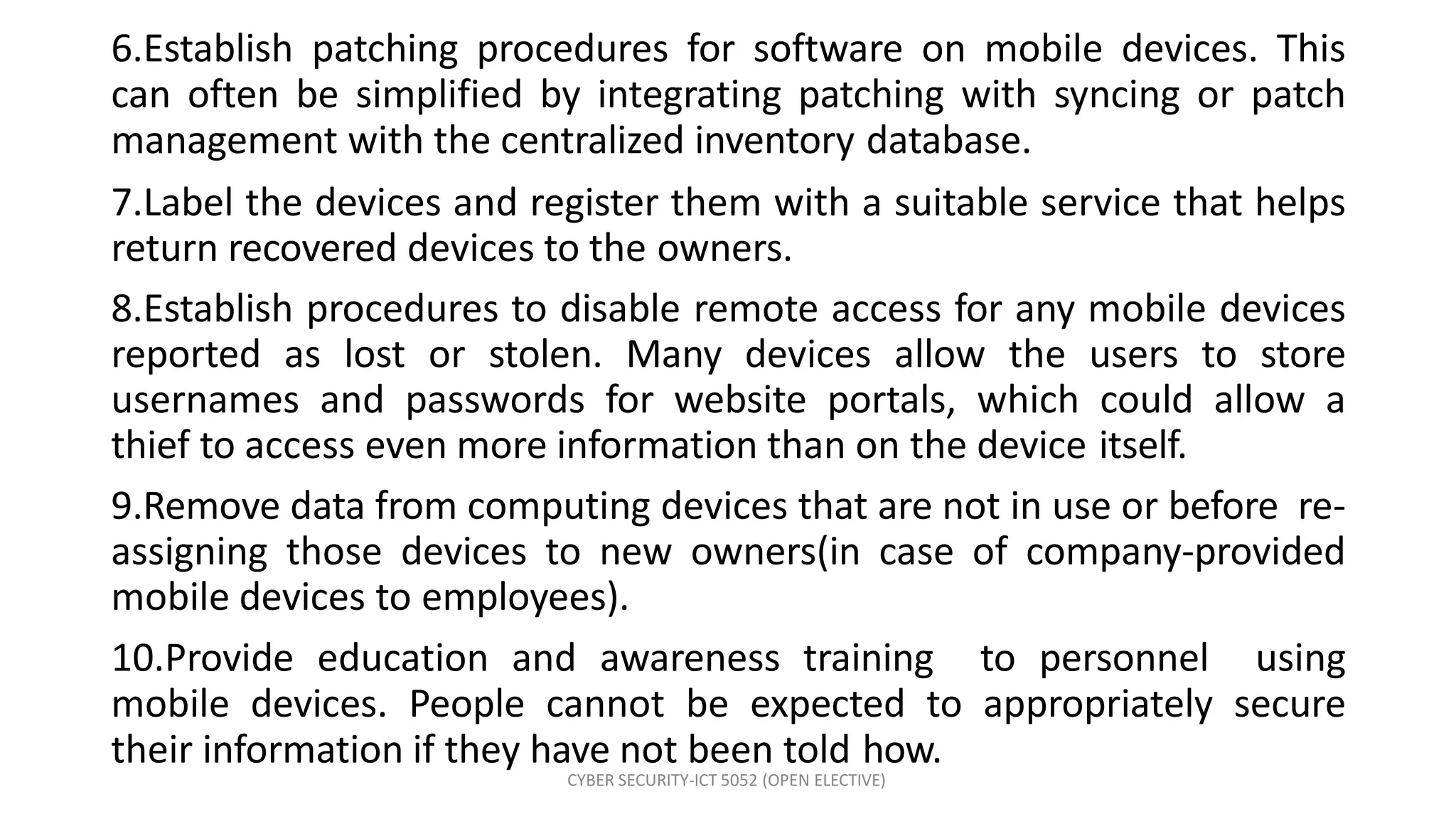 CYBER SECURITY-ICT 5052 (OPEN ELECTIVE)
6.Establish patching procedures for software on mobile devices. This
can often be simplified by integrating patching with syncing or patch
management with the centralized inventory database.
7.Label the devices and register them with a suitable service that helps
return recovered devices to the owners.
8.Establish procedures to disable remote access for any mobile devices
reported as lost or stolen. Many devices allow the users to store
usernames and passwords for website portals, which could allow a
thief to access even more information than on the device itself.
9.Remove data from computing devices that are not in use or before re-
assigning those devices to new owners(in case of company-provided
mobile devices to employees).
10.Provide education and awareness training to personnel using
mobile devices. People cannot be expected to appropriately secure
their information if they have not been told how.
 
