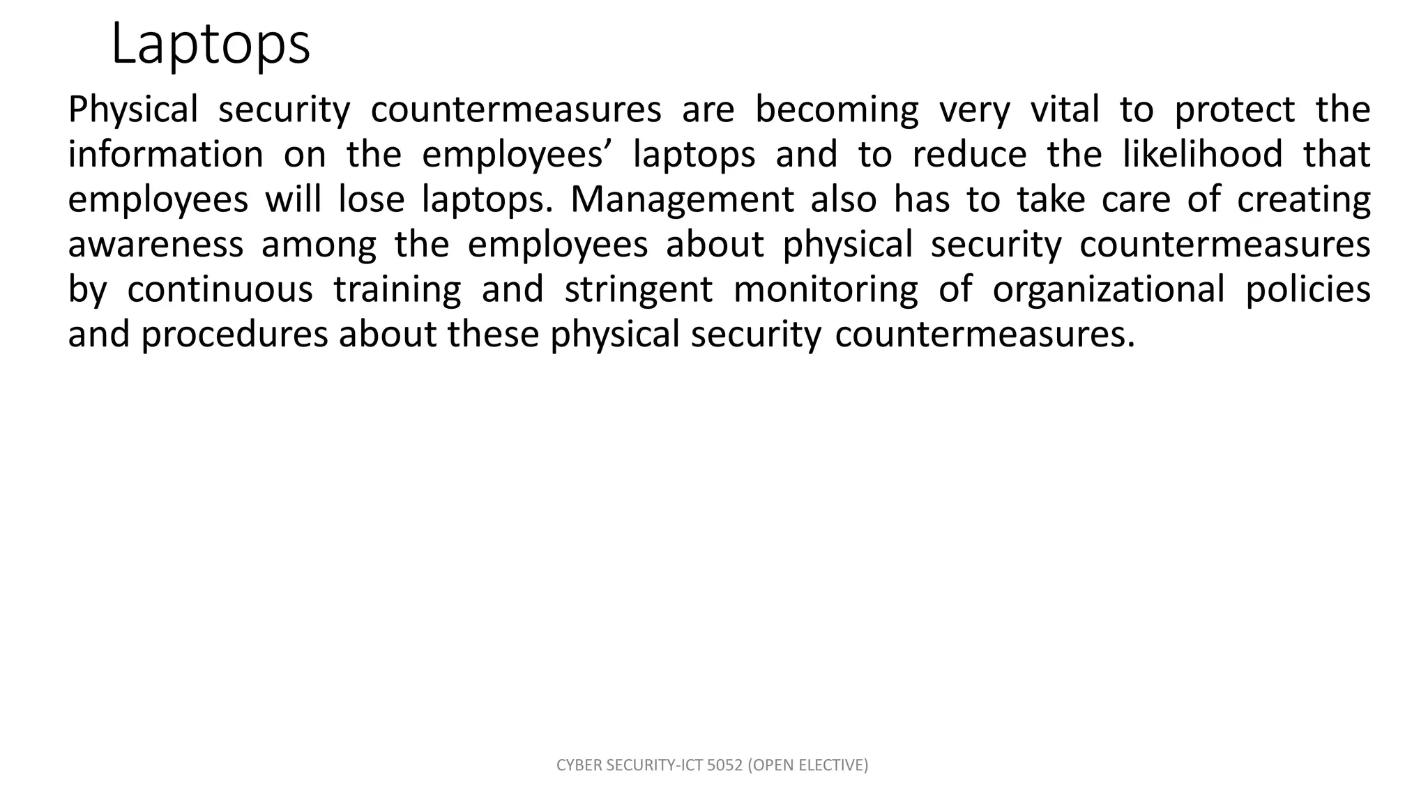 CYBER SECURITY-ICT 5052 (OPEN ELECTIVE)
Laptops
Physical security countermeasures are becoming very vital to protect the
information on the employees’ laptops and to reduce the likelihood that
employees will lose laptops. Management also has to take care of creating
awareness among the employees about physical security countermeasures
by continuous training and stringent monitoring of organizational policies
and procedures about these physical security countermeasures.
 
