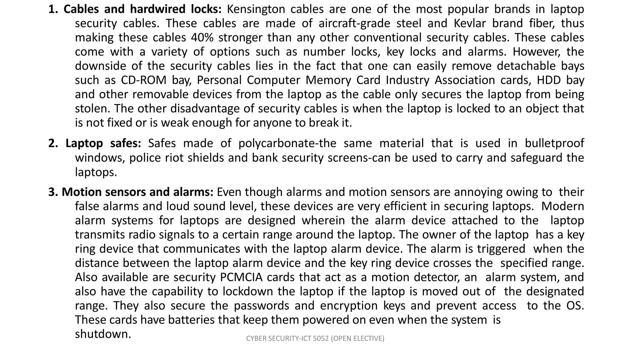 1. Cables and hardwired locks: Kensington cables are one of the most popular brands in laptop
security cables. These cables are made of aircraft-grade steel and Kevlar brand fiber, thus
making these cables 40% stronger than any other conventional security cables. These cables
come with a variety of options such as number locks, key locks and alarms. However, the
downside of the security cables lies in the fact that one can easily remove detachable bays
such as CD-ROM bay, Personal Computer Memory Card Industry Association cards, HDD bay
and other removable devices from the laptop as the cable only secures the laptop from being
stolen. The other disadvantage of security cables is when the laptop is locked to an object that
is not fixed or is weak enough for anyone to break it.
2. Laptop safes: Safes made of polycarbonate-the same material that is used in bulletproof
windows, police riot shields and bank security screens-can be used to carry and safeguard the
laptops.
3. Motion sensors and alarms: Even though alarms and motion sensors are annoying owing to their
false alarms and loud sound level, these devices are very efficient in securing laptops. Modern
alarm systems for laptops are designed wherein the alarm device attached to the laptop
transmits radio signals to a certain range around the laptop. The owner of the laptop has a key
ring device that communicates with the laptop alarm device. The alarm is triggered when the
distance between the laptop alarm device and the key ring device crosses the specified range.
Also available are security PCMCIA cards that act as a motion detector, an alarm system, and
also have the capability to lockdown the laptop if the laptop is moved out of the designated
range. They also secure the passwords and encryption keys and prevent access to the OS.
These cards have batteries that keep them powered on even when the system is
shutdown. CYBER SECURITY-ICT 5052 (OPEN ELECTIVE)
 