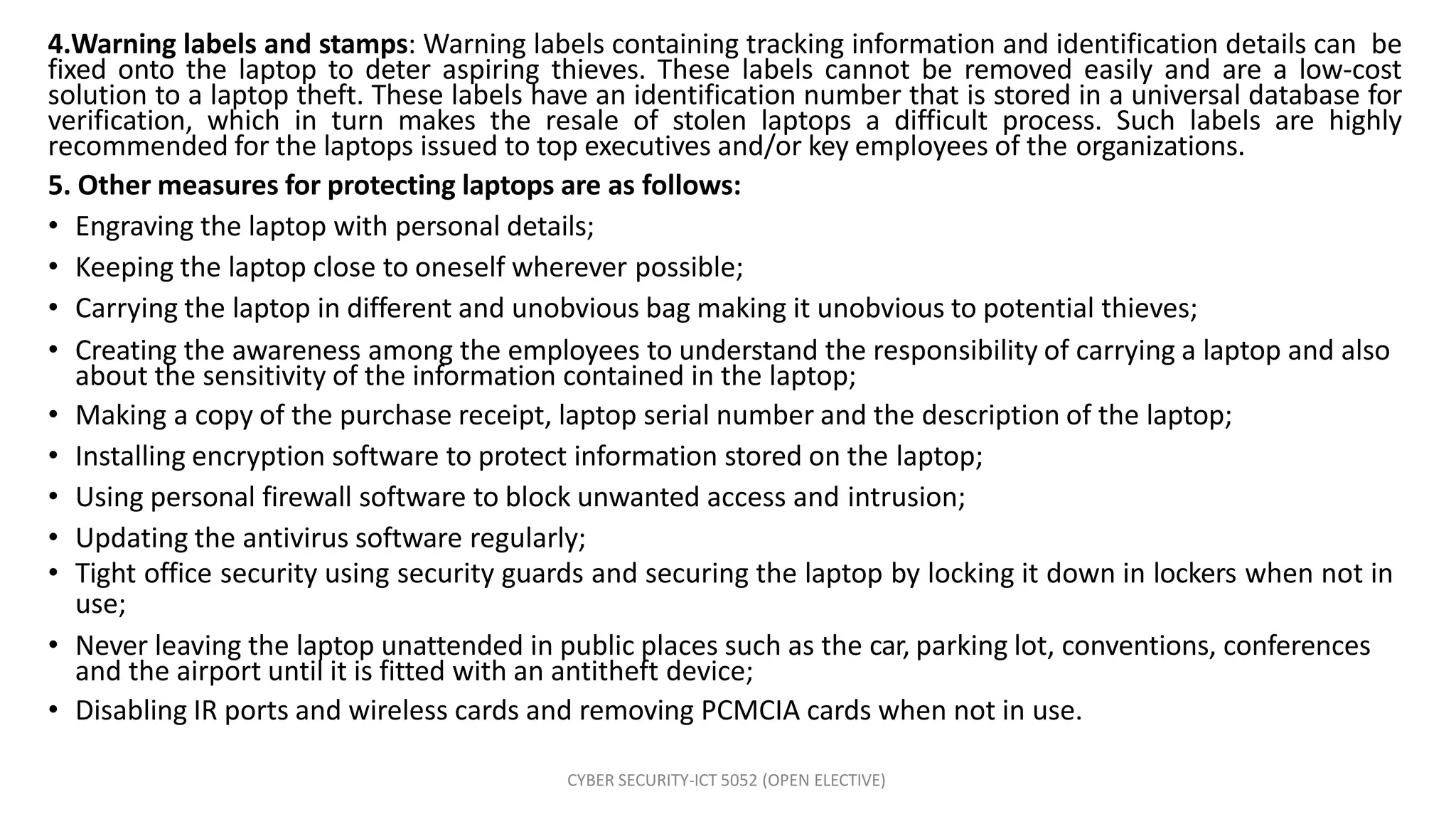 CYBER SECURITY-ICT 5052 (OPEN ELECTIVE)
4.Warning labels and stamps: Warning labels containing tracking information and identification details can be
fixed onto the laptop to deter aspiring thieves. These labels cannot be removed easily and are a low-cost
solution to a laptop theft. These labels have an identification number that is stored in a universal database for
verification, which in turn makes the resale of stolen laptops a difficult process. Such labels are highly
recommended for the laptops issued to top executives and/or key employees of the organizations.
5. Other measures for protecting laptops are as follows:
• Engraving the laptop with personal details;
• Keeping the laptop close to oneself wherever possible;
• Carrying the laptop in different and unobvious bag making it unobvious to potential thieves;
• Creating the awareness among the employees to understand the responsibility of carrying a laptop and also
about the sensitivity of the information contained in the laptop;
• Making a copy of the purchase receipt, laptop serial number and the description of the laptop;
• Installing encryption software to protect information stored on the laptop;
• Using personal firewall software to block unwanted access and intrusion;
• Updating the antivirus software regularly;
• Tight office security using security guards and securing the laptop by locking it down in lockers when not in
use;
• Never leaving the laptop unattended in public places such as the car, parking lot, conventions, conferences
and the airport until it is fitted with an antitheft device;
• Disabling IR ports and wireless cards and removing PCMCIA cards when not in use.
 