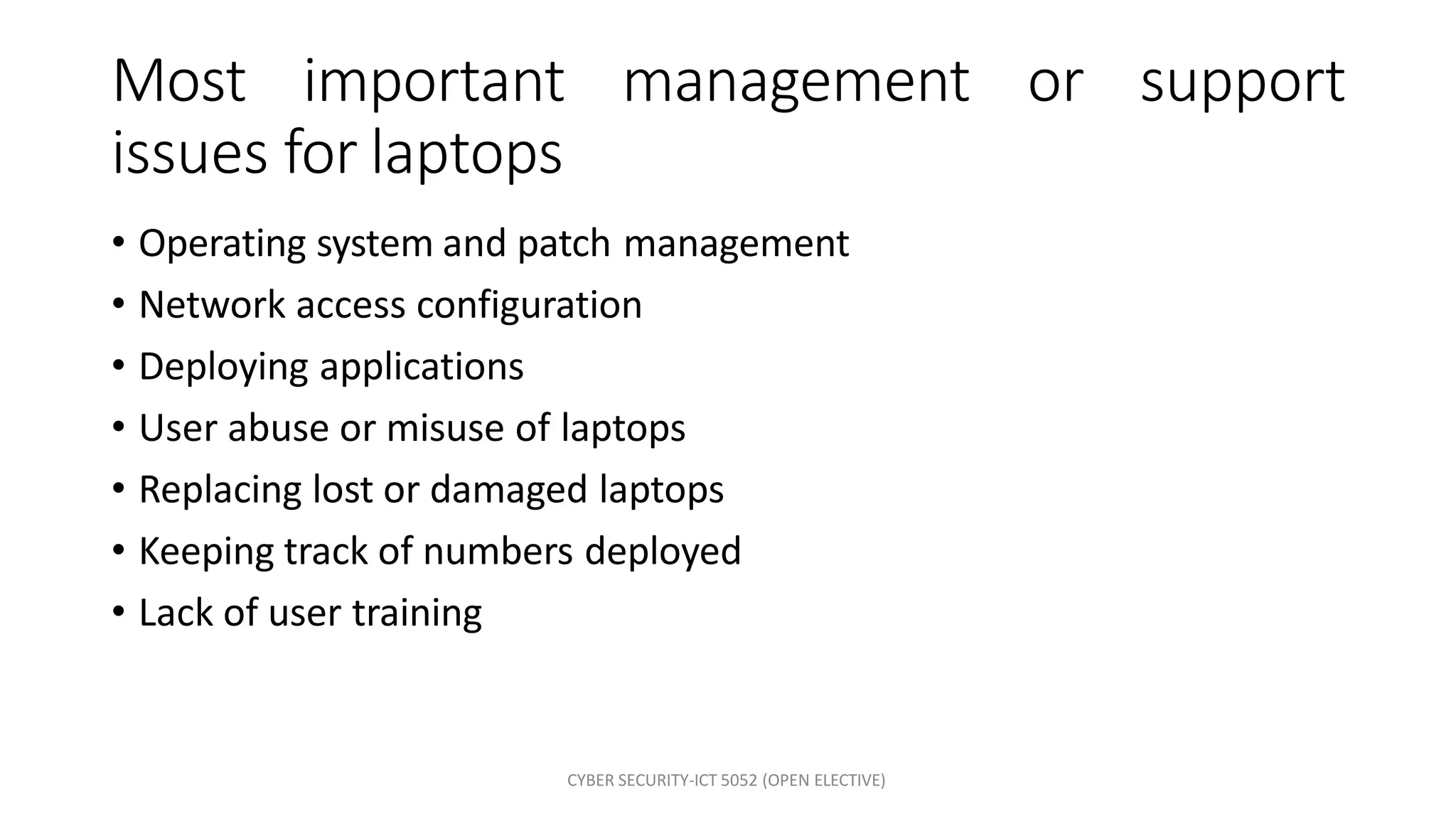 CYBER SECURITY-ICT 5052 (OPEN ELECTIVE)
Most important management or support
issues for laptops
• Operating system and patch management
• Network access configuration
• Deploying applications
• User abuse or misuse of laptops
• Replacing lost or damaged laptops
• Keeping track of numbers deployed
• Lack of user training
 