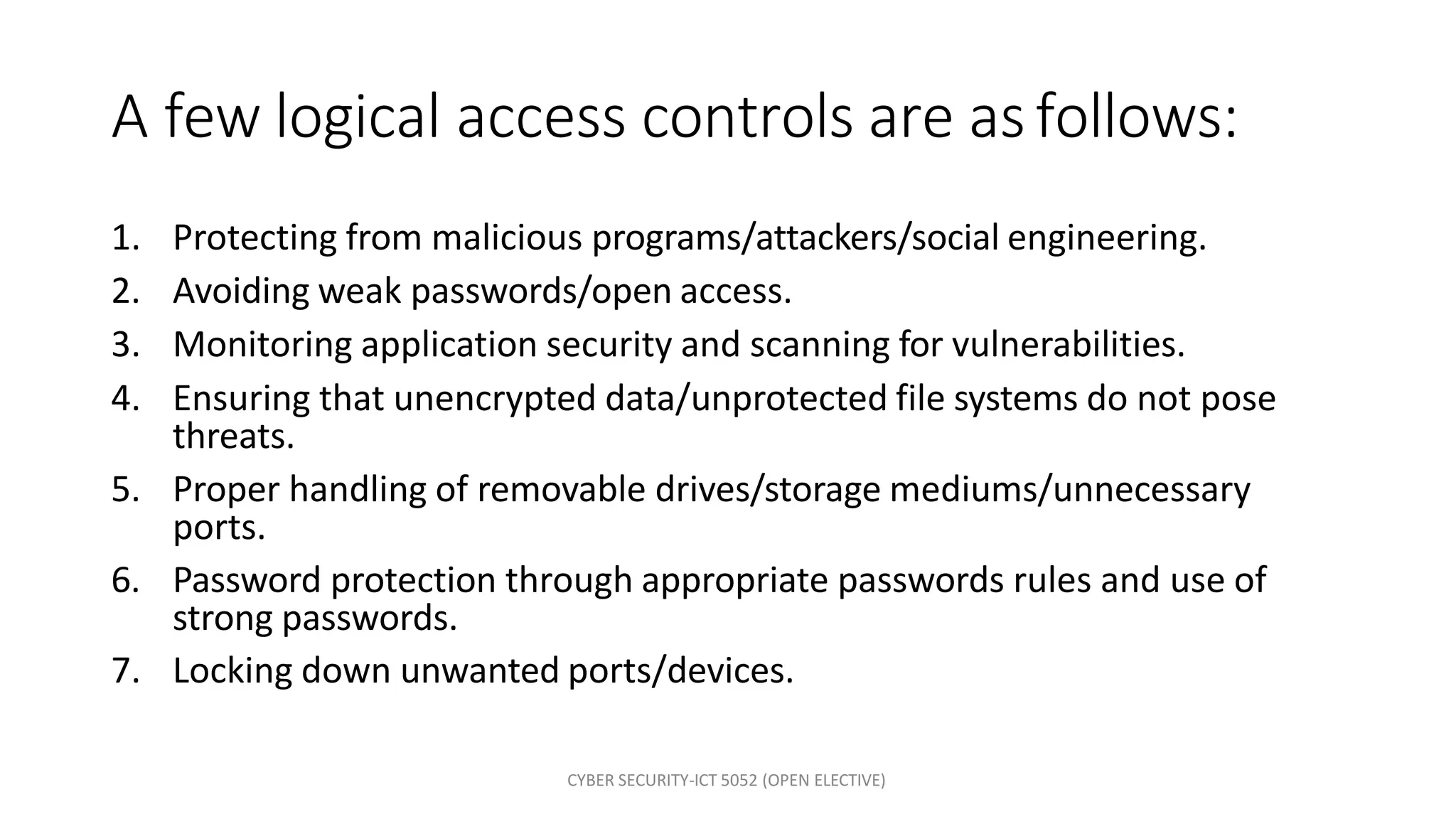 CYBER SECURITY-ICT 5052 (OPEN ELECTIVE)
A few logical access controls are asfollows:
1. Protecting from malicious programs/attackers/social engineering.
2. Avoiding weak passwords/open access.
3. Monitoring application security and scanning for vulnerabilities.
4. Ensuring that unencrypted data/unprotected file systems do not pose
threats.
5. Proper handling of removable drives/storage mediums/unnecessary
ports.
6. Password protection through appropriate passwords rules and use of
strong passwords.
7. Locking down unwanted ports/devices.
 