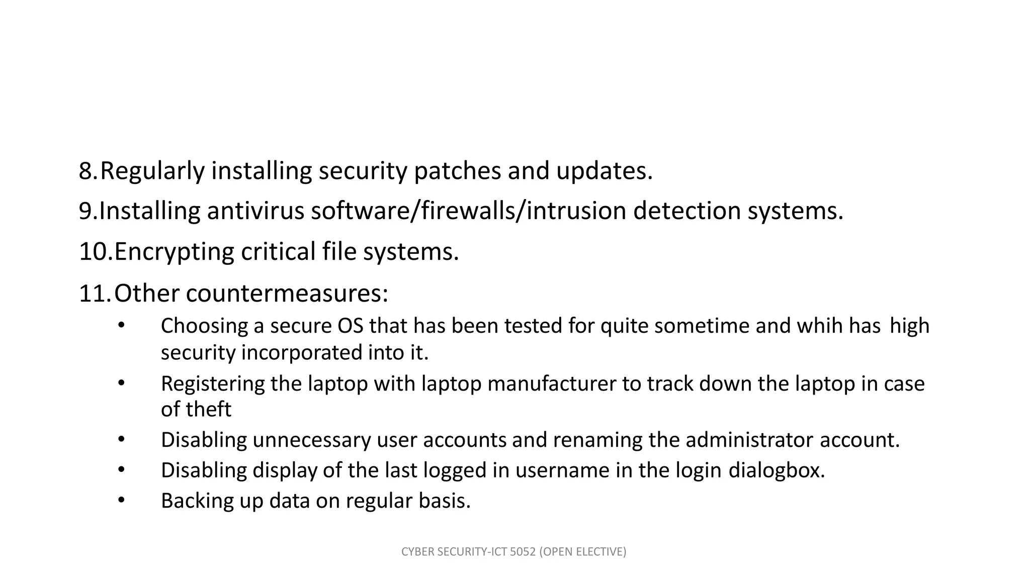 CYBER SECURITY-ICT 5052 (OPEN ELECTIVE)
8.Regularly installing security patches and updates.
9.Installing antivirus software/firewalls/intrusion detection systems.
10.Encrypting critical file systems.
11.Other countermeasures:
• Choosing a secure OS that has been tested for quite sometime and whih has high
security incorporated into it.
• Registering the laptop with laptop manufacturer to track down the laptop in case
of theft
• Disabling unnecessary user accounts and renaming the administrator account.
• Disabling display of the last logged in username in the login dialogbox.
• Backing up data on regular basis.
 