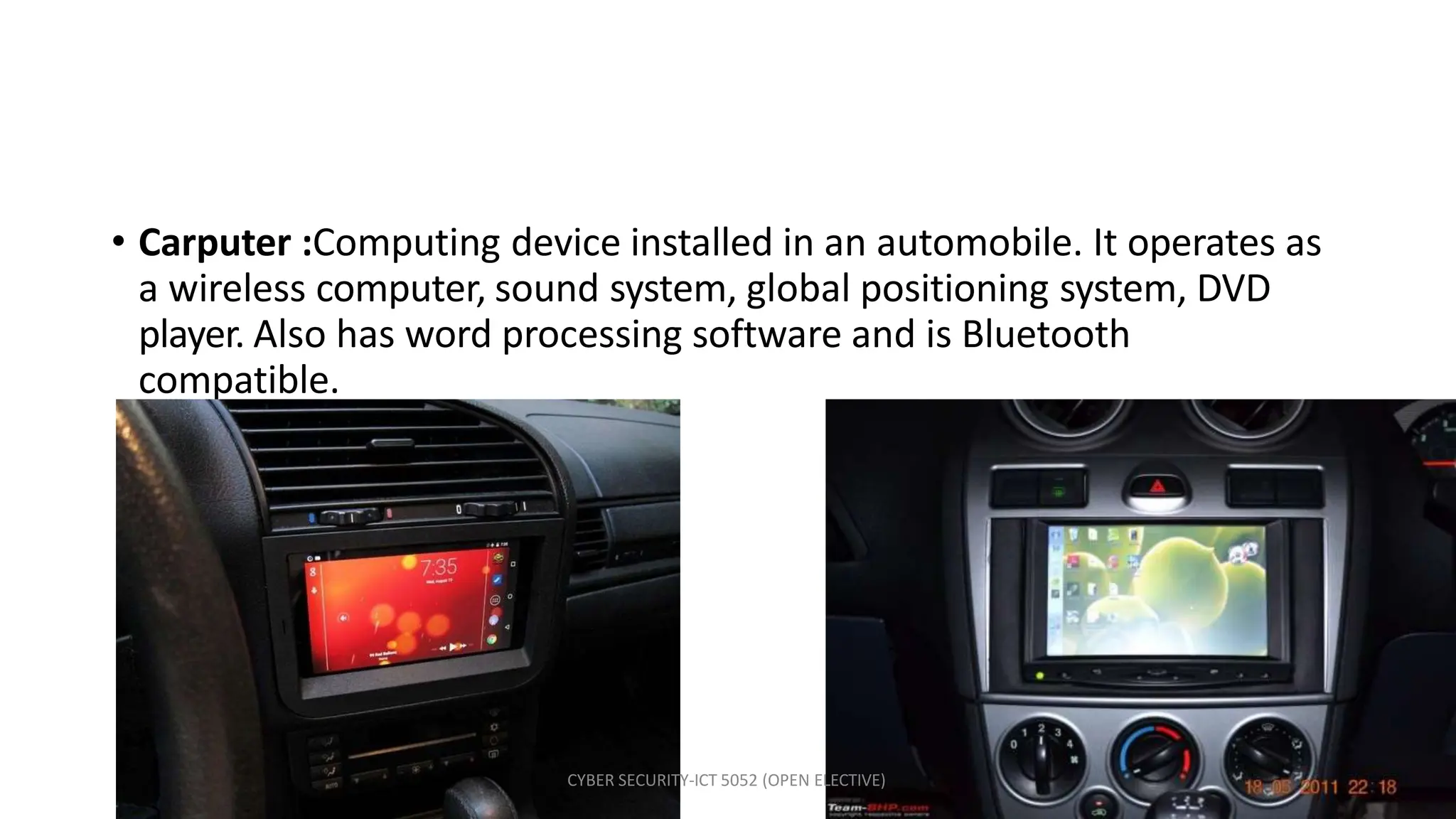 • Carputer :Computing device installed in an automobile. It operates as
a wireless computer, sound system, global positioning system, DVD
player. Also has word processing software and is Bluetooth
compatible.
CYBER SECURITY-ICT 5052 (OPEN ELECTIVE)
 