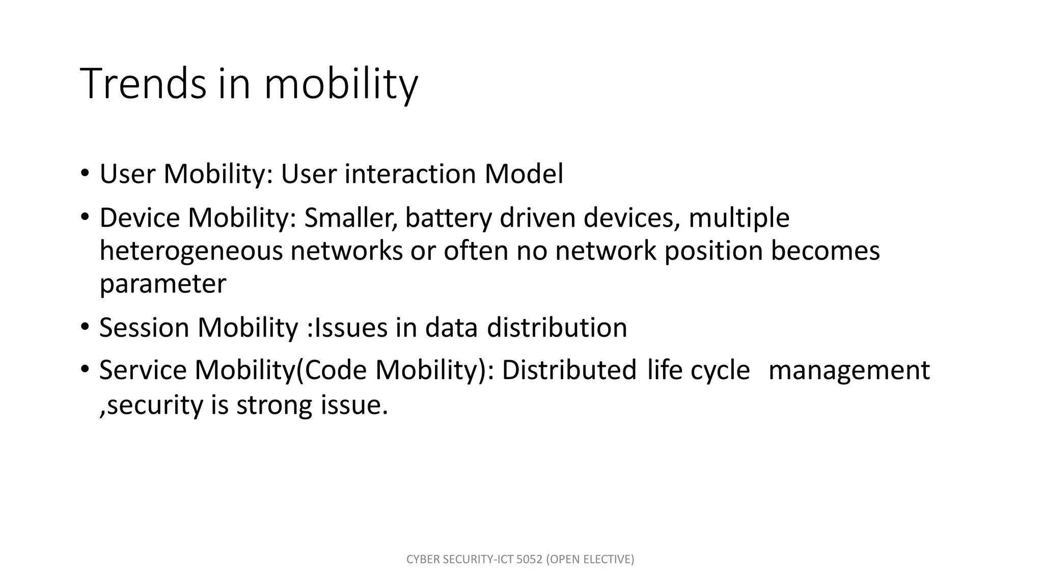 CYBER SECURITY-ICT 5052 (OPEN ELECTIVE)
Trends in mobility
• User Mobility: User interaction Model
• Device Mobility: Smaller, battery driven devices, multiple
heterogeneous networks or often no network position becomes
parameter
• Session Mobility :Issues in data distribution
• Service Mobility(Code Mobility): Distributed life cycle management
,security is strong issue.
 