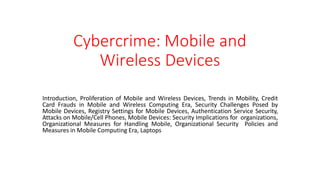 Cybercrime: Mobile and
Wireless Devices
Introduction, Proliferation of Mobile and Wireless Devices, Trends in Mobility, Credit
Card Frauds in Mobile and Wireless Computing Era, Security Challenges Posed by
Mobile Devices, Registry Settings for Mobile Devices, Authentication Service Security,
Attacks on Mobile/Cell Phones, Mobile Devices: Security Implications for organizations,
Organizational Measures for Handling Mobile, Organizational Security Policies and
Measures in Mobile Computing Era, Laptops
 