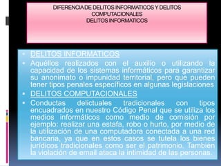 DIFERENCIA DE DELITOS INFORMATICOS Y DELITOS
                      COMPUTACIONALES
                     DELITOS INFORMATICOS




 DELITOS INFORMATICOS
 Aquéllos realizados con el auxilio o utilizando la
  capacidad de los sistemas informáticos para garantizar
  su anonimato o impunidad territorial, pero que pueden
  tener tipos penales específicos en algunas legislaciones
 DELITOS COMPUTACIONALES
 Conductas       delictuales   tradicionales   con    tipos
  encuadrados en nuestro Código Penal que se utiliza los
  medios informáticos como medio de comisión por
  ejemplo: realizar una estafa, robo o hurto, por medio de
  la utilización de una computadora conectada a una red
  bancaria, ya que en estos casos se tutela los bienes
  jurídicos tradicionales como ser el patrimonio. También
  la violación de email ataca la intimidad de las personas.
 