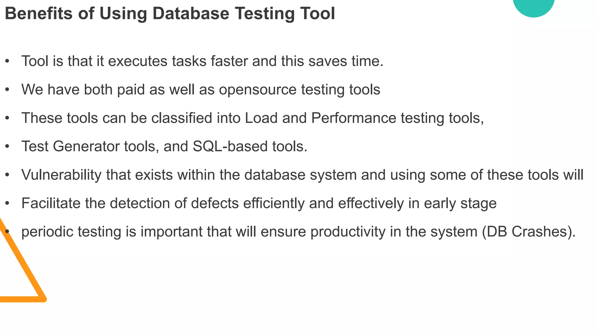 Benefits of Using Database Testing Tool
• Tool is that it executes tasks faster and this saves time.
• We have both paid as well as opensource testing tools
• These tools can be classified into Load and Performance testing tools,
• Test Generator tools, and SQL-based tools.
• Vulnerability that exists within the database system and using some of these tools will
• Facilitate the detection of defects efficiently and effectively in early stage
• periodic testing is important that will ensure productivity in the system (DB Crashes).
 