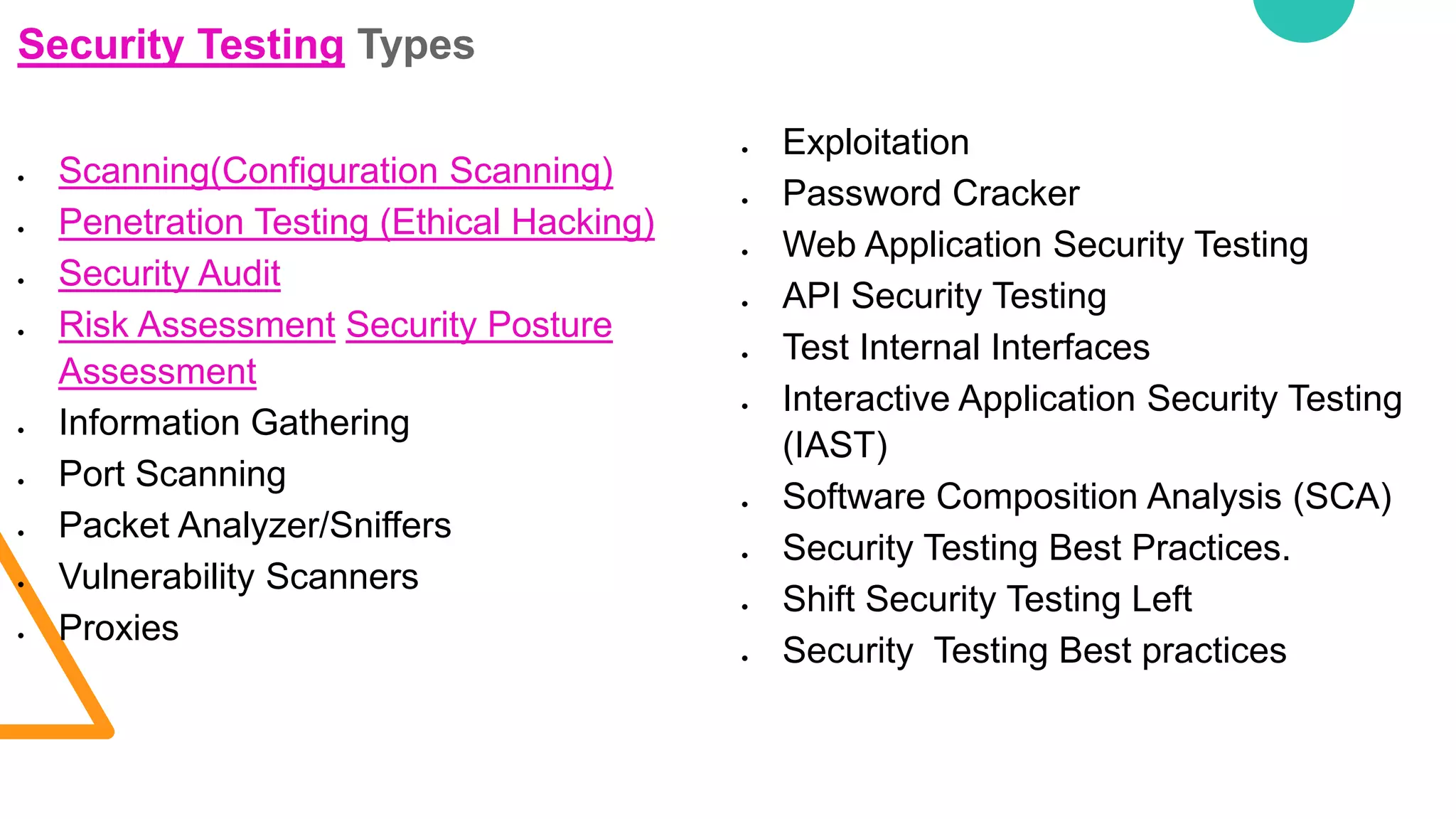 Security Testing Types
 Scanning(Configuration Scanning)
 Penetration Testing (Ethical Hacking)
 Security Audit
 Risk Assessment Security Posture
Assessment
 Information Gathering
 Port Scanning
 Packet Analyzer/Sniffers
 Vulnerability Scanners
 Proxies
 Exploitation
 Password Cracker
 Web Application Security Testing
 API Security Testing
 Test Internal Interfaces
 Interactive Application Security Testing
(IAST)
 Software Composition Analysis (SCA)
 Security Testing Best Practices.
 Shift Security Testing Left
 Security Testing Best practices
 