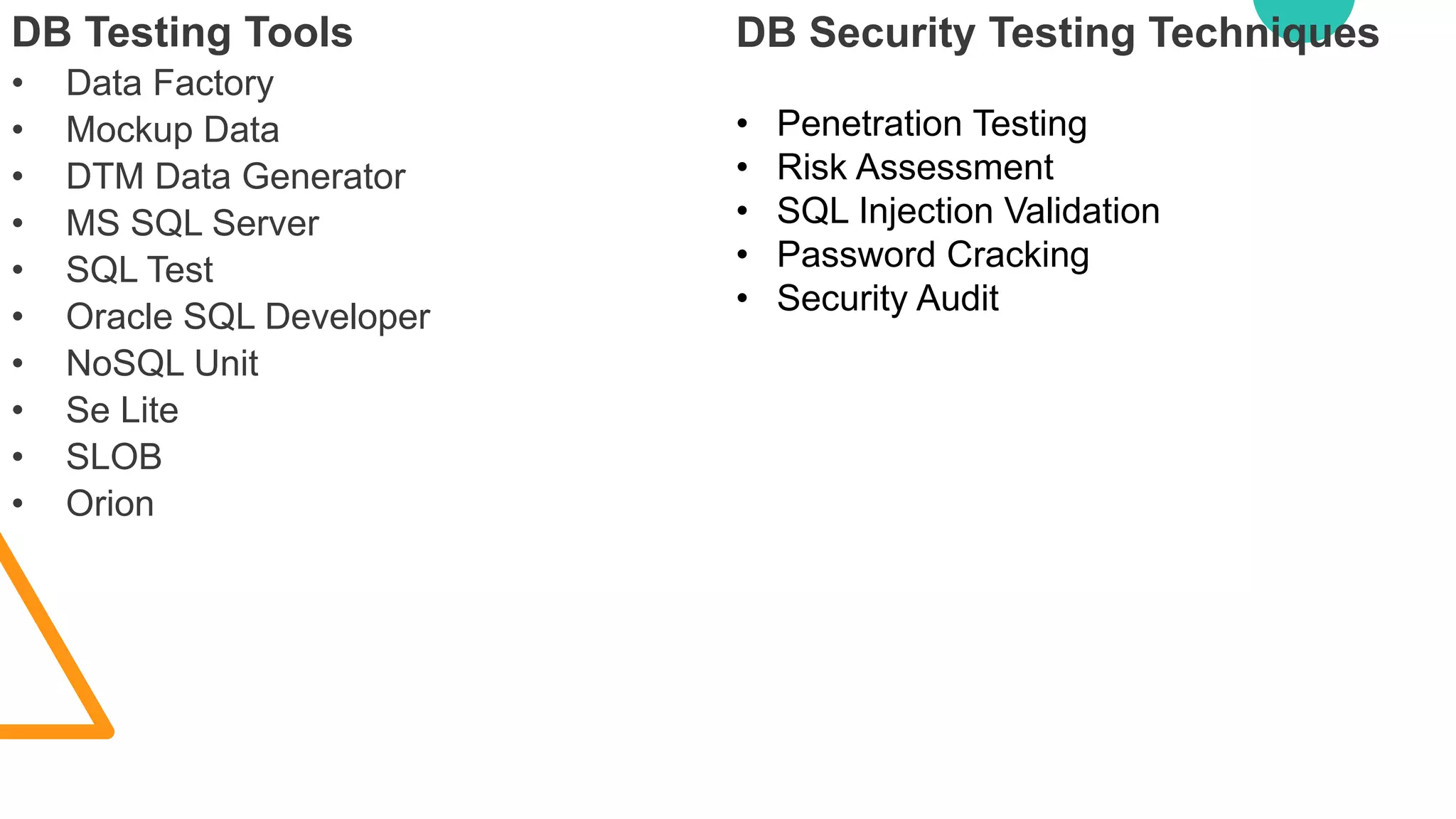 DB Testing Tools
• Data Factory
• Mockup Data
• DTM Data Generator
• MS SQL Server
• SQL Test
• Oracle SQL Developer
• NoSQL Unit
• Se Lite
• SLOB
• Orion
DB Security Testing Techniques
• Penetration Testing
• Risk Assessment
• SQL Injection Validation
• Password Cracking
• Security Audit
 