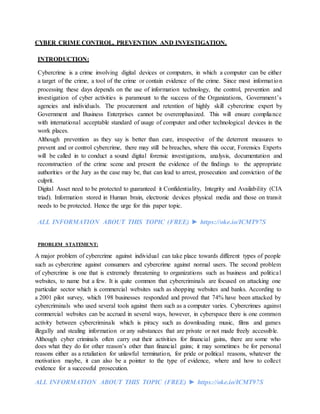 CYBER CRIME CONTROL, PREVENTION AND INVESTIGATION.
INTRODUCTION:
Cybercrime is a crime involving digital devices or computers, in which a computer can be either
a target of the crime, a tool of the crime or contain evidence of the crime. Since most information
processing these days depends on the use of information technology, the control, prevention and
investigation of cyber activities is paramount to the success of the Organizations, Government’s
agencies and individuals. The procurement and retention of highly skill cybercrime expert by
Government and Business Enterprises cannot be overemphasized. This will ensure compliance
with international acceptable standard of usage of computer and other technological devices in the
work places.
Although prevention as they say is better than cure, irrespective of the deterrent measures to
prevent and or control cybercrime, there may still be breaches, where this occur, Forensics Experts
will be called in to conduct a sound digital forensic investigations, analysis, documentation and
reconstruction of the crime scene and present the evidence of the findings to the appropriate
authorities or the Jury as the case may be, that can lead to arrest, prosecution and conviction of the
culprit.
Digital Asset need to be protected to guaranteed it Confidentiality, Integrity and Availability (CIA
triad). Information stored in Human brain, electronic devices physical media and those on transit
needs to be protected. Hence the urge for this paper topic.
ALL INFORMATION ABOUT THIS TOPIC (FREE) ► https://oke.io/ICMT97S
PROBLEM STATEMENT:
A major problem of cybercrime against individual can take place towards different types of people
such as cybercrime against consumers and cybercrime against normal users. The second problem
of cybercrime is one that is extremely threatening to organizations such as business and political
websites, to name but a few. It is quite common that cybercriminals are focused on attacking one
particular sector which is commercial websites such as shopping websites and banks. According to
a 2001 pilot survey, which 198 businesses responded and proved that 74% have been attacked by
cybercriminals who used several tools against them such as a computer varies. Cybercrimes against
commercial websites can be accrued in several ways, however, in cyberspace there is one common
activity between cybercriminals which is piracy such as downloading music, films and games
illegally and stealing information or any substances that are private or not made freely accessible.
Although cyber criminals often carry out their activities for financial gains, there are some who
does what they do for other reason’s other than financial gains; it may sometimes be for personal
reasons either as a retaliation for unlawful termination, for pride or political reasons, whatever the
motivation maybe, it can also be a pointer to the type of evidence, where and how to collect
evidence for a successful prosecution.
ALL INFORMATION ABOUT THIS TOPIC (FREE) ► https://oke.io/ICMT97S
 