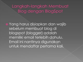  Yang harus disiapkan dan wajib
 sebelum membuat blog di
 blogspot (blogger) adalah
 memiliki email terlebih dahulu.
 Email ini nantinya digunakan
 untuk mendaftar pertama kali.
 